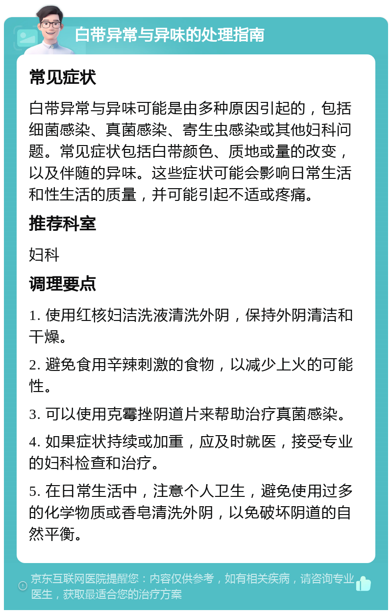 白带异常与异味的处理指南 常见症状 白带异常与异味可能是由多种原因引起的，包括细菌感染、真菌感染、寄生虫感染或其他妇科问题。常见症状包括白带颜色、质地或量的改变，以及伴随的异味。这些症状可能会影响日常生活和性生活的质量，并可能引起不适或疼痛。 推荐科室 妇科 调理要点 1. 使用红核妇洁洗液清洗外阴，保持外阴清洁和干燥。 2. 避免食用辛辣刺激的食物，以减少上火的可能性。 3. 可以使用克霉挫阴道片来帮助治疗真菌感染。 4. 如果症状持续或加重，应及时就医，接受专业的妇科检查和治疗。 5. 在日常生活中，注意个人卫生，避免使用过多的化学物质或香皂清洗外阴，以免破坏阴道的自然平衡。