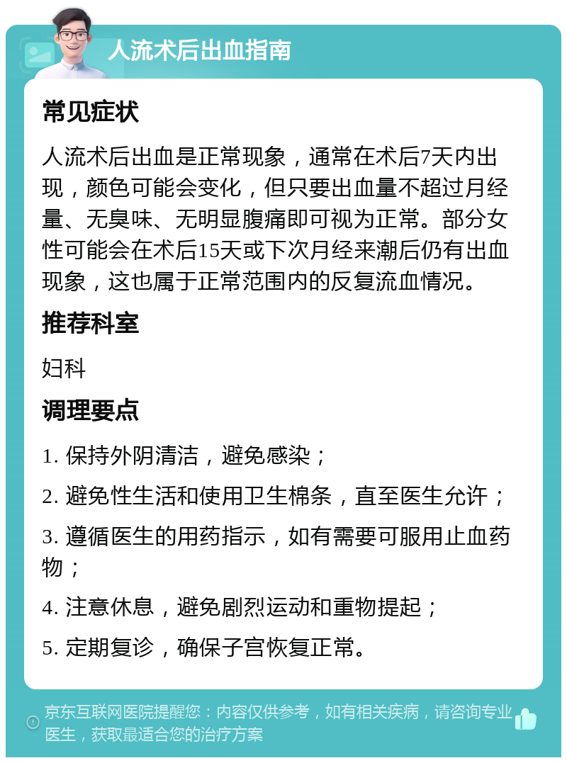 人流术后出血指南 常见症状 人流术后出血是正常现象，通常在术后7天内出现，颜色可能会变化，但只要出血量不超过月经量、无臭味、无明显腹痛即可视为正常。部分女性可能会在术后15天或下次月经来潮后仍有出血现象，这也属于正常范围内的反复流血情况。 推荐科室 妇科 调理要点 1. 保持外阴清洁，避免感染； 2. 避免性生活和使用卫生棉条，直至医生允许； 3. 遵循医生的用药指示，如有需要可服用止血药物； 4. 注意休息，避免剧烈运动和重物提起； 5. 定期复诊，确保子宫恢复正常。