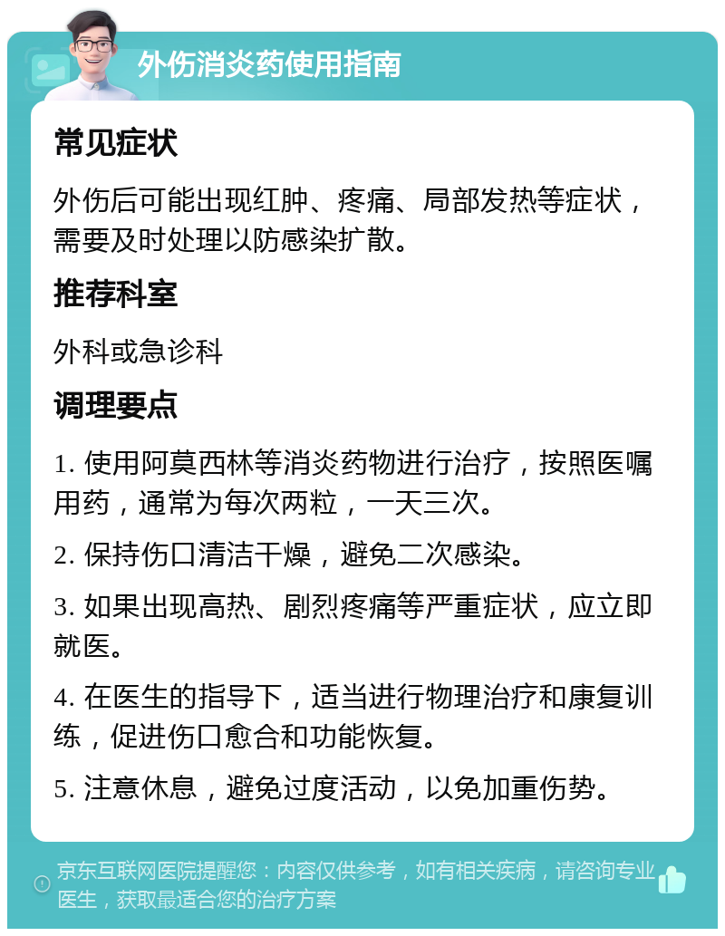 外伤消炎药使用指南 常见症状 外伤后可能出现红肿、疼痛、局部发热等症状，需要及时处理以防感染扩散。 推荐科室 外科或急诊科 调理要点 1. 使用阿莫西林等消炎药物进行治疗，按照医嘱用药，通常为每次两粒，一天三次。 2. 保持伤口清洁干燥，避免二次感染。 3. 如果出现高热、剧烈疼痛等严重症状，应立即就医。 4. 在医生的指导下，适当进行物理治疗和康复训练，促进伤口愈合和功能恢复。 5. 注意休息，避免过度活动，以免加重伤势。