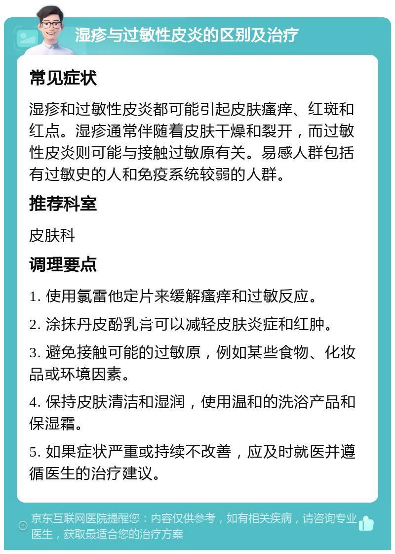 湿疹与过敏性皮炎的区别及治疗 常见症状 湿疹和过敏性皮炎都可能引起皮肤瘙痒、红斑和红点。湿疹通常伴随着皮肤干燥和裂开，而过敏性皮炎则可能与接触过敏原有关。易感人群包括有过敏史的人和免疫系统较弱的人群。 推荐科室 皮肤科 调理要点 1. 使用氯雷他定片来缓解瘙痒和过敏反应。 2. 涂抹丹皮酚乳膏可以减轻皮肤炎症和红肿。 3. 避免接触可能的过敏原，例如某些食物、化妆品或环境因素。 4. 保持皮肤清洁和湿润，使用温和的洗浴产品和保湿霜。 5. 如果症状严重或持续不改善，应及时就医并遵循医生的治疗建议。