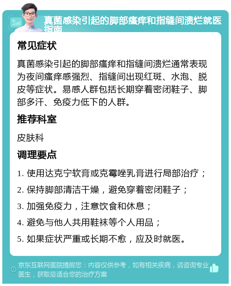 真菌感染引起的脚部瘙痒和指缝间溃烂就医指南 常见症状 真菌感染引起的脚部瘙痒和指缝间溃烂通常表现为夜间瘙痒感强烈、指缝间出现红斑、水泡、脱皮等症状。易感人群包括长期穿着密闭鞋子、脚部多汗、免疫力低下的人群。 推荐科室 皮肤科 调理要点 1. 使用达克宁软膏或克霉唑乳膏进行局部治疗； 2. 保持脚部清洁干燥，避免穿着密闭鞋子； 3. 加强免疫力，注意饮食和休息； 4. 避免与他人共用鞋袜等个人用品； 5. 如果症状严重或长期不愈，应及时就医。