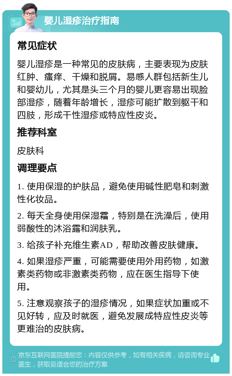 婴儿湿疹治疗指南 常见症状 婴儿湿疹是一种常见的皮肤病，主要表现为皮肤红肿、瘙痒、干燥和脱屑。易感人群包括新生儿和婴幼儿，尤其是头三个月的婴儿更容易出现脸部湿疹，随着年龄增长，湿疹可能扩散到躯干和四肢，形成干性湿疹或特应性皮炎。 推荐科室 皮肤科 调理要点 1. 使用保湿的护肤品，避免使用碱性肥皂和刺激性化妆品。 2. 每天全身使用保湿霜，特别是在洗澡后，使用弱酸性的沐浴露和润肤乳。 3. 给孩子补充维生素AD，帮助改善皮肤健康。 4. 如果湿疹严重，可能需要使用外用药物，如激素类药物或非激素类药物，应在医生指导下使用。 5. 注意观察孩子的湿疹情况，如果症状加重或不见好转，应及时就医，避免发展成特应性皮炎等更难治的皮肤病。