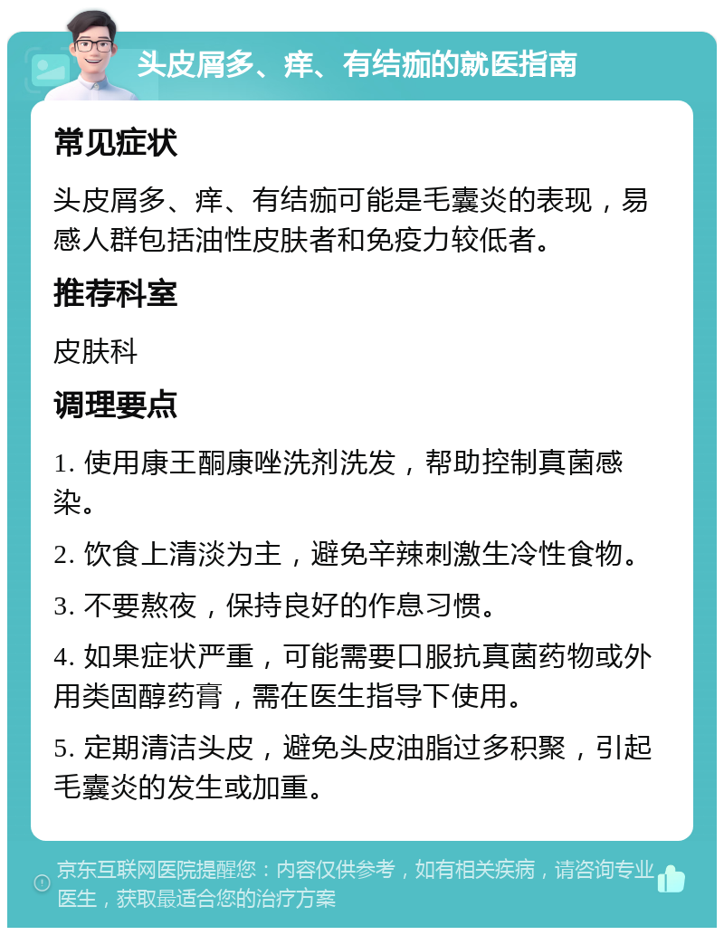 头皮屑多、痒、有结痂的就医指南 常见症状 头皮屑多、痒、有结痂可能是毛囊炎的表现，易感人群包括油性皮肤者和免疫力较低者。 推荐科室 皮肤科 调理要点 1. 使用康王酮康唑洗剂洗发，帮助控制真菌感染。 2. 饮食上清淡为主，避免辛辣刺激生冷性食物。 3. 不要熬夜，保持良好的作息习惯。 4. 如果症状严重，可能需要口服抗真菌药物或外用类固醇药膏，需在医生指导下使用。 5. 定期清洁头皮，避免头皮油脂过多积聚，引起毛囊炎的发生或加重。