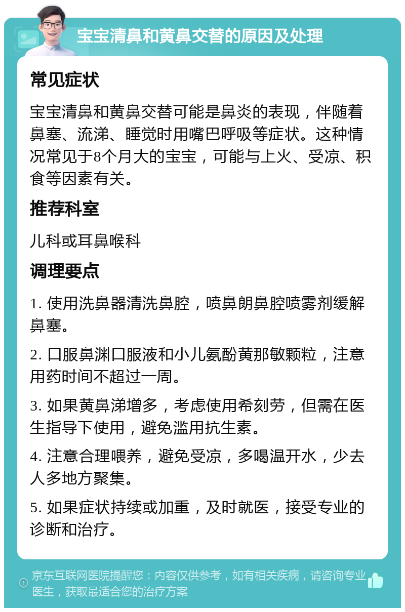 宝宝清鼻和黄鼻交替的原因及处理 常见症状 宝宝清鼻和黄鼻交替可能是鼻炎的表现，伴随着鼻塞、流涕、睡觉时用嘴巴呼吸等症状。这种情况常见于8个月大的宝宝，可能与上火、受凉、积食等因素有关。 推荐科室 儿科或耳鼻喉科 调理要点 1. 使用洗鼻器清洗鼻腔，喷鼻朗鼻腔喷雾剂缓解鼻塞。 2. 口服鼻渊口服液和小儿氨酚黄那敏颗粒，注意用药时间不超过一周。 3. 如果黄鼻涕增多，考虑使用希刻劳，但需在医生指导下使用，避免滥用抗生素。 4. 注意合理喂养，避免受凉，多喝温开水，少去人多地方聚集。 5. 如果症状持续或加重，及时就医，接受专业的诊断和治疗。