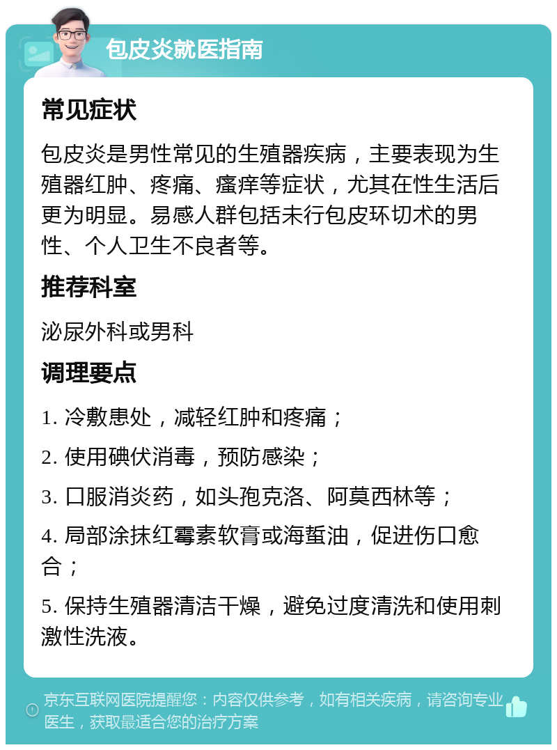 包皮炎就医指南 常见症状 包皮炎是男性常见的生殖器疾病，主要表现为生殖器红肿、疼痛、瘙痒等症状，尤其在性生活后更为明显。易感人群包括未行包皮环切术的男性、个人卫生不良者等。 推荐科室 泌尿外科或男科 调理要点 1. 冷敷患处，减轻红肿和疼痛； 2. 使用碘伏消毒，预防感染； 3. 口服消炎药，如头孢克洛、阿莫西林等； 4. 局部涂抹红霉素软膏或海蜇油，促进伤口愈合； 5. 保持生殖器清洁干燥，避免过度清洗和使用刺激性洗液。