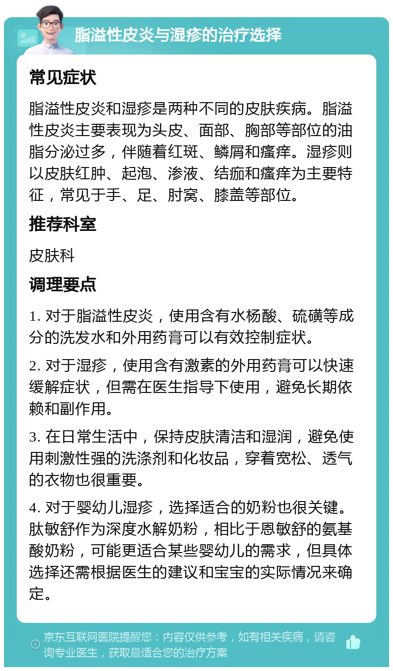 脂溢性皮炎与湿疹的治疗选择 常见症状 脂溢性皮炎和湿疹是两种不同的皮肤疾病。脂溢性皮炎主要表现为头皮、面部、胸部等部位的油脂分泌过多，伴随着红斑、鳞屑和瘙痒。湿疹则以皮肤红肿、起泡、渗液、结痂和瘙痒为主要特征，常见于手、足、肘窝、膝盖等部位。 推荐科室 皮肤科 调理要点 1. 对于脂溢性皮炎，使用含有水杨酸、硫磺等成分的洗发水和外用药膏可以有效控制症状。 2. 对于湿疹，使用含有激素的外用药膏可以快速缓解症状，但需在医生指导下使用，避免长期依赖和副作用。 3. 在日常生活中，保持皮肤清洁和湿润，避免使用刺激性强的洗涤剂和化妆品，穿着宽松、透气的衣物也很重要。 4. 对于婴幼儿湿疹，选择适合的奶粉也很关键。肽敏舒作为深度水解奶粉，相比于恩敏舒的氨基酸奶粉，可能更适合某些婴幼儿的需求，但具体选择还需根据医生的建议和宝宝的实际情况来确定。