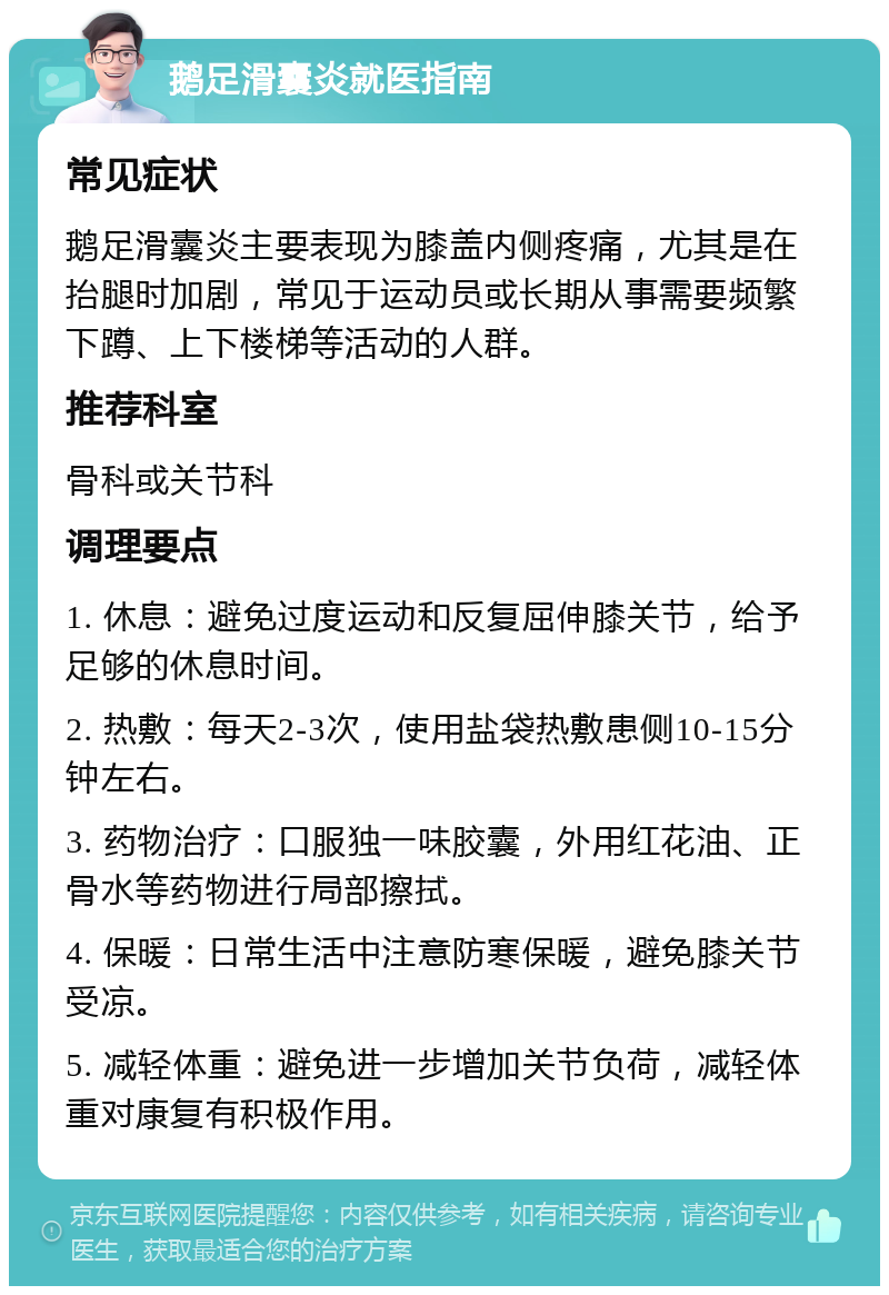 鹅足滑囊炎就医指南 常见症状 鹅足滑囊炎主要表现为膝盖内侧疼痛，尤其是在抬腿时加剧，常见于运动员或长期从事需要频繁下蹲、上下楼梯等活动的人群。 推荐科室 骨科或关节科 调理要点 1. 休息：避免过度运动和反复屈伸膝关节，给予足够的休息时间。 2. 热敷：每天2-3次，使用盐袋热敷患侧10-15分钟左右。 3. 药物治疗：口服独一味胶囊，外用红花油、正骨水等药物进行局部擦拭。 4. 保暖：日常生活中注意防寒保暖，避免膝关节受凉。 5. 减轻体重：避免进一步增加关节负荷，减轻体重对康复有积极作用。