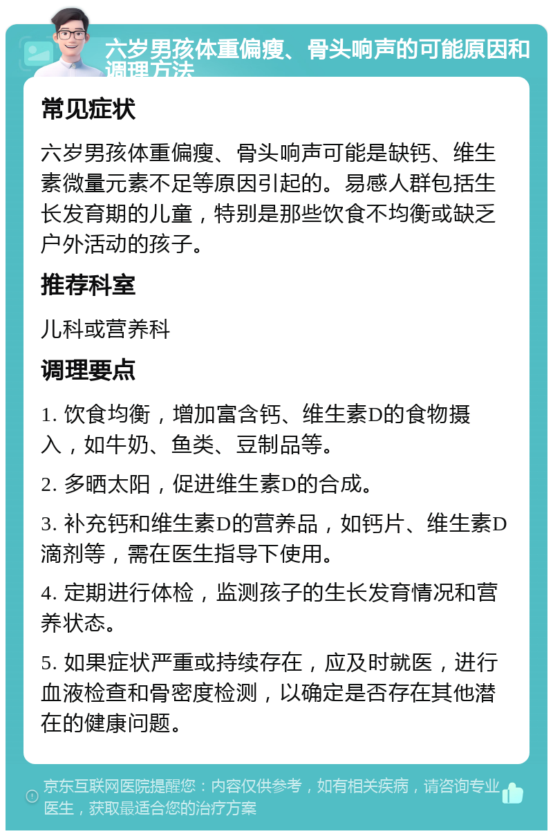 六岁男孩体重偏瘦、骨头响声的可能原因和调理方法 常见症状 六岁男孩体重偏瘦、骨头响声可能是缺钙、维生素微量元素不足等原因引起的。易感人群包括生长发育期的儿童，特别是那些饮食不均衡或缺乏户外活动的孩子。 推荐科室 儿科或营养科 调理要点 1. 饮食均衡，增加富含钙、维生素D的食物摄入，如牛奶、鱼类、豆制品等。 2. 多晒太阳，促进维生素D的合成。 3. 补充钙和维生素D的营养品，如钙片、维生素D滴剂等，需在医生指导下使用。 4. 定期进行体检，监测孩子的生长发育情况和营养状态。 5. 如果症状严重或持续存在，应及时就医，进行血液检查和骨密度检测，以确定是否存在其他潜在的健康问题。