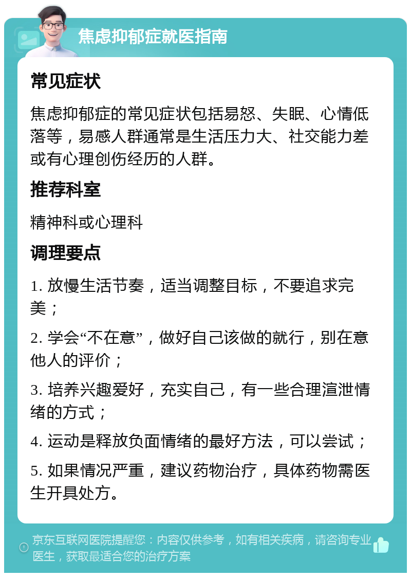 焦虑抑郁症就医指南 常见症状 焦虑抑郁症的常见症状包括易怒、失眠、心情低落等，易感人群通常是生活压力大、社交能力差或有心理创伤经历的人群。 推荐科室 精神科或心理科 调理要点 1. 放慢生活节奏，适当调整目标，不要追求完美； 2. 学会“不在意”，做好自己该做的就行，别在意他人的评价； 3. 培养兴趣爱好，充实自己，有一些合理渲泄情绪的方式； 4. 运动是释放负面情绪的最好方法，可以尝试； 5. 如果情况严重，建议药物治疗，具体药物需医生开具处方。