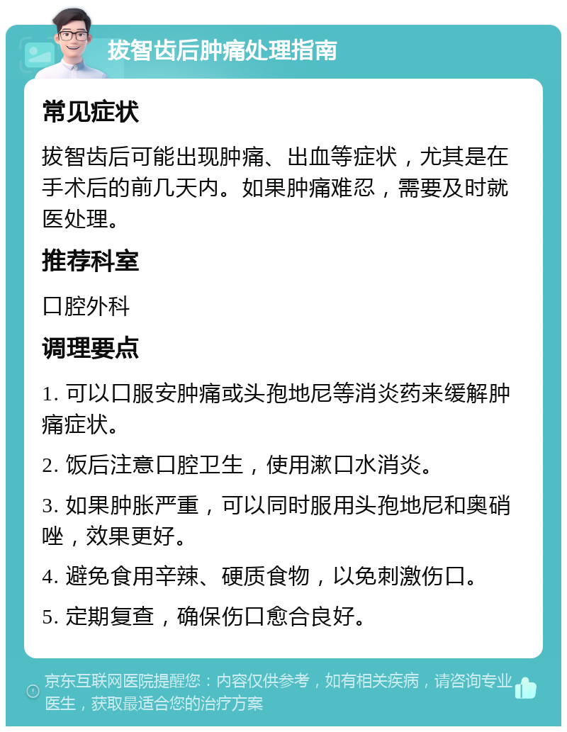 拔智齿后肿痛处理指南 常见症状 拔智齿后可能出现肿痛、出血等症状，尤其是在手术后的前几天内。如果肿痛难忍，需要及时就医处理。 推荐科室 口腔外科 调理要点 1. 可以口服安肿痛或头孢地尼等消炎药来缓解肿痛症状。 2. 饭后注意口腔卫生，使用漱口水消炎。 3. 如果肿胀严重，可以同时服用头孢地尼和奥硝唑，效果更好。 4. 避免食用辛辣、硬质食物，以免刺激伤口。 5. 定期复查，确保伤口愈合良好。