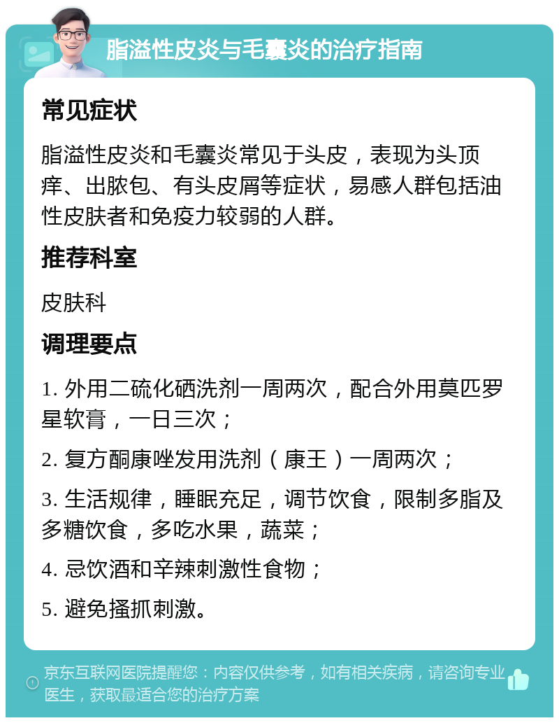 脂溢性皮炎与毛囊炎的治疗指南 常见症状 脂溢性皮炎和毛囊炎常见于头皮，表现为头顶痒、出脓包、有头皮屑等症状，易感人群包括油性皮肤者和免疫力较弱的人群。 推荐科室 皮肤科 调理要点 1. 外用二硫化硒洗剂一周两次，配合外用莫匹罗星软膏，一日三次； 2. 复方酮康唑发用洗剂（康王）一周两次； 3. 生活规律，睡眠充足，调节饮食，限制多脂及多糖饮食，多吃水果，蔬菜； 4. 忌饮酒和辛辣刺激性食物； 5. 避免搔抓刺激。