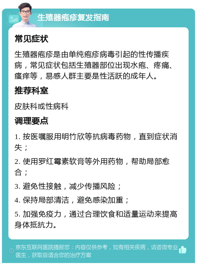 生殖器疱疹复发指南 常见症状 生殖器疱疹是由单纯疱疹病毒引起的性传播疾病，常见症状包括生殖器部位出现水疱、疼痛、瘙痒等，易感人群主要是性活跃的成年人。 推荐科室 皮肤科或性病科 调理要点 1. 按医嘱服用明竹欣等抗病毒药物，直到症状消失； 2. 使用罗红霉素软膏等外用药物，帮助局部愈合； 3. 避免性接触，减少传播风险； 4. 保持局部清洁，避免感染加重； 5. 加强免疫力，通过合理饮食和适量运动来提高身体抵抗力。