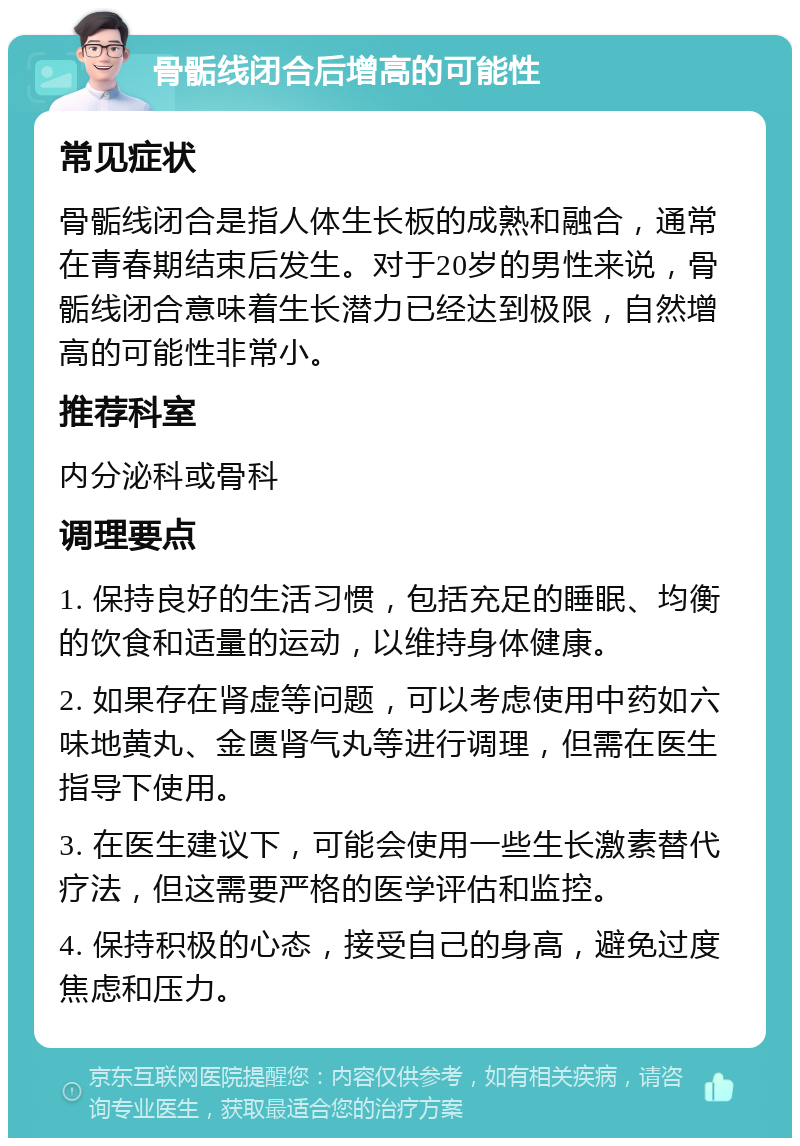 骨骺线闭合后增高的可能性 常见症状 骨骺线闭合是指人体生长板的成熟和融合，通常在青春期结束后发生。对于20岁的男性来说，骨骺线闭合意味着生长潜力已经达到极限，自然增高的可能性非常小。 推荐科室 内分泌科或骨科 调理要点 1. 保持良好的生活习惯，包括充足的睡眠、均衡的饮食和适量的运动，以维持身体健康。 2. 如果存在肾虚等问题，可以考虑使用中药如六味地黄丸、金匮肾气丸等进行调理，但需在医生指导下使用。 3. 在医生建议下，可能会使用一些生长激素替代疗法，但这需要严格的医学评估和监控。 4. 保持积极的心态，接受自己的身高，避免过度焦虑和压力。