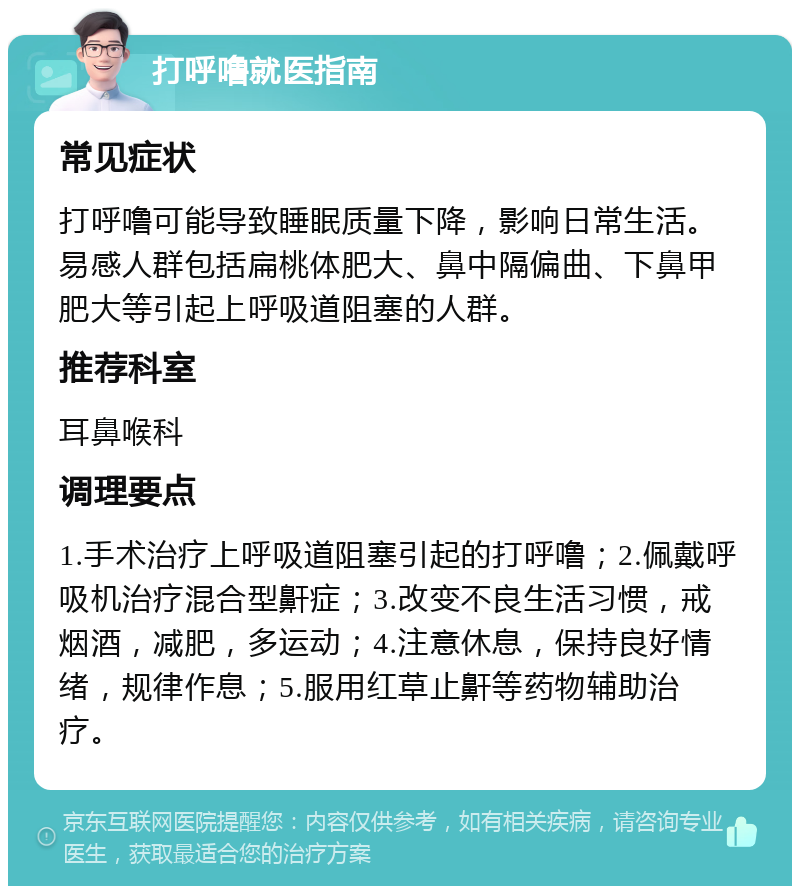 打呼噜就医指南 常见症状 打呼噜可能导致睡眠质量下降，影响日常生活。易感人群包括扁桃体肥大、鼻中隔偏曲、下鼻甲肥大等引起上呼吸道阻塞的人群。 推荐科室 耳鼻喉科 调理要点 1.手术治疗上呼吸道阻塞引起的打呼噜；2.佩戴呼吸机治疗混合型鼾症；3.改变不良生活习惯，戒烟酒，减肥，多运动；4.注意休息，保持良好情绪，规律作息；5.服用红草止鼾等药物辅助治疗。