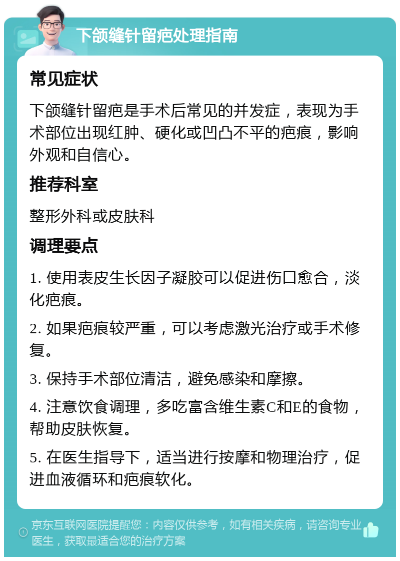 下颌缝针留疤处理指南 常见症状 下颌缝针留疤是手术后常见的并发症，表现为手术部位出现红肿、硬化或凹凸不平的疤痕，影响外观和自信心。 推荐科室 整形外科或皮肤科 调理要点 1. 使用表皮生长因子凝胶可以促进伤口愈合，淡化疤痕。 2. 如果疤痕较严重，可以考虑激光治疗或手术修复。 3. 保持手术部位清洁，避免感染和摩擦。 4. 注意饮食调理，多吃富含维生素C和E的食物，帮助皮肤恢复。 5. 在医生指导下，适当进行按摩和物理治疗，促进血液循环和疤痕软化。