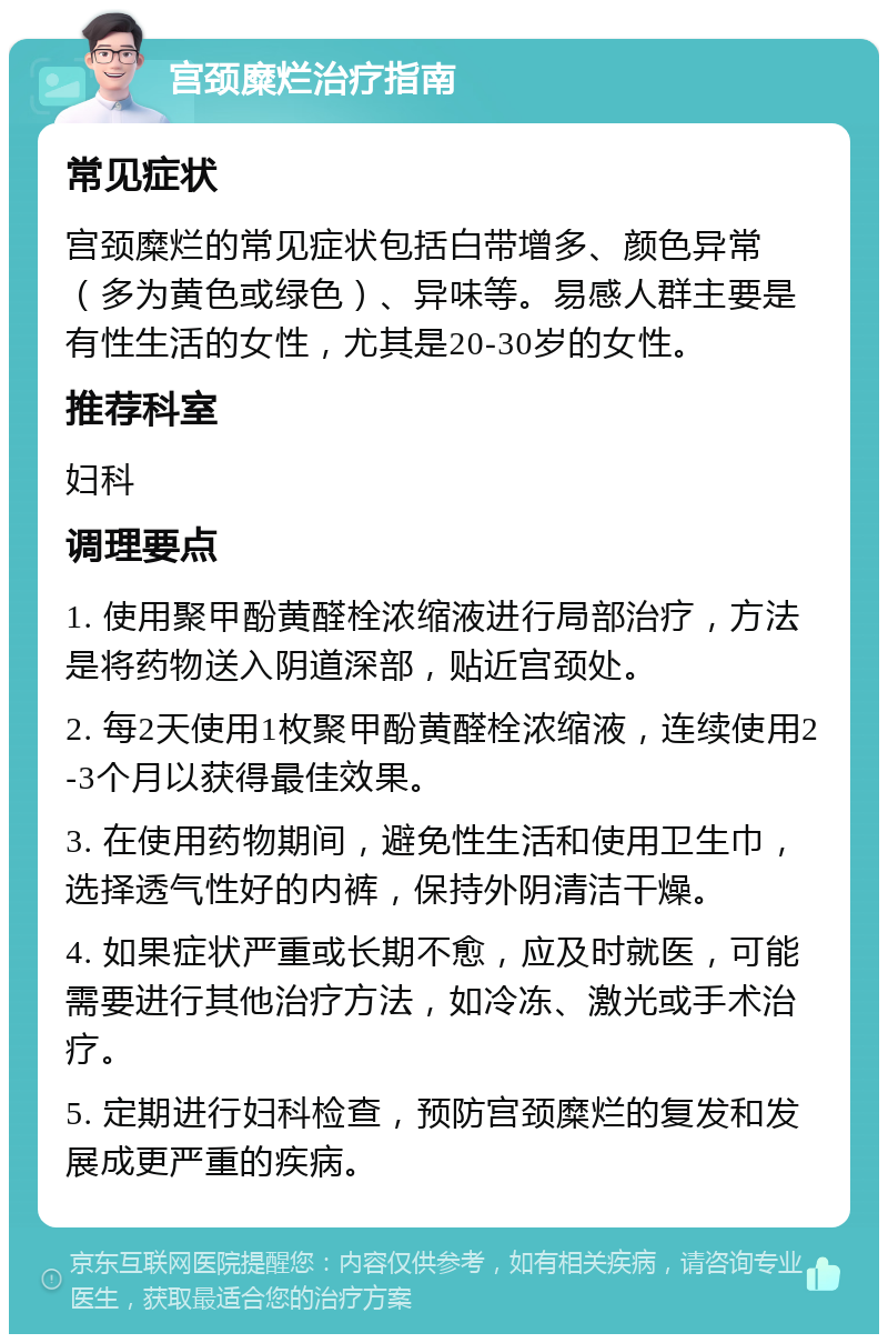 宫颈糜烂治疗指南 常见症状 宫颈糜烂的常见症状包括白带增多、颜色异常（多为黄色或绿色）、异味等。易感人群主要是有性生活的女性，尤其是20-30岁的女性。 推荐科室 妇科 调理要点 1. 使用聚甲酚黄醛栓浓缩液进行局部治疗，方法是将药物送入阴道深部，贴近宫颈处。 2. 每2天使用1枚聚甲酚黄醛栓浓缩液，连续使用2-3个月以获得最佳效果。 3. 在使用药物期间，避免性生活和使用卫生巾，选择透气性好的内裤，保持外阴清洁干燥。 4. 如果症状严重或长期不愈，应及时就医，可能需要进行其他治疗方法，如冷冻、激光或手术治疗。 5. 定期进行妇科检查，预防宫颈糜烂的复发和发展成更严重的疾病。