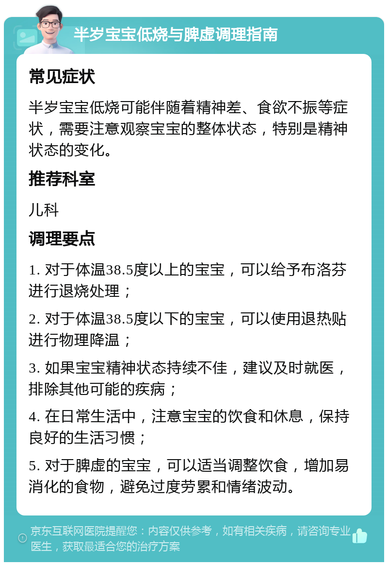 半岁宝宝低烧与脾虚调理指南 常见症状 半岁宝宝低烧可能伴随着精神差、食欲不振等症状，需要注意观察宝宝的整体状态，特别是精神状态的变化。 推荐科室 儿科 调理要点 1. 对于体温38.5度以上的宝宝，可以给予布洛芬进行退烧处理； 2. 对于体温38.5度以下的宝宝，可以使用退热贴进行物理降温； 3. 如果宝宝精神状态持续不佳，建议及时就医，排除其他可能的疾病； 4. 在日常生活中，注意宝宝的饮食和休息，保持良好的生活习惯； 5. 对于脾虚的宝宝，可以适当调整饮食，增加易消化的食物，避免过度劳累和情绪波动。