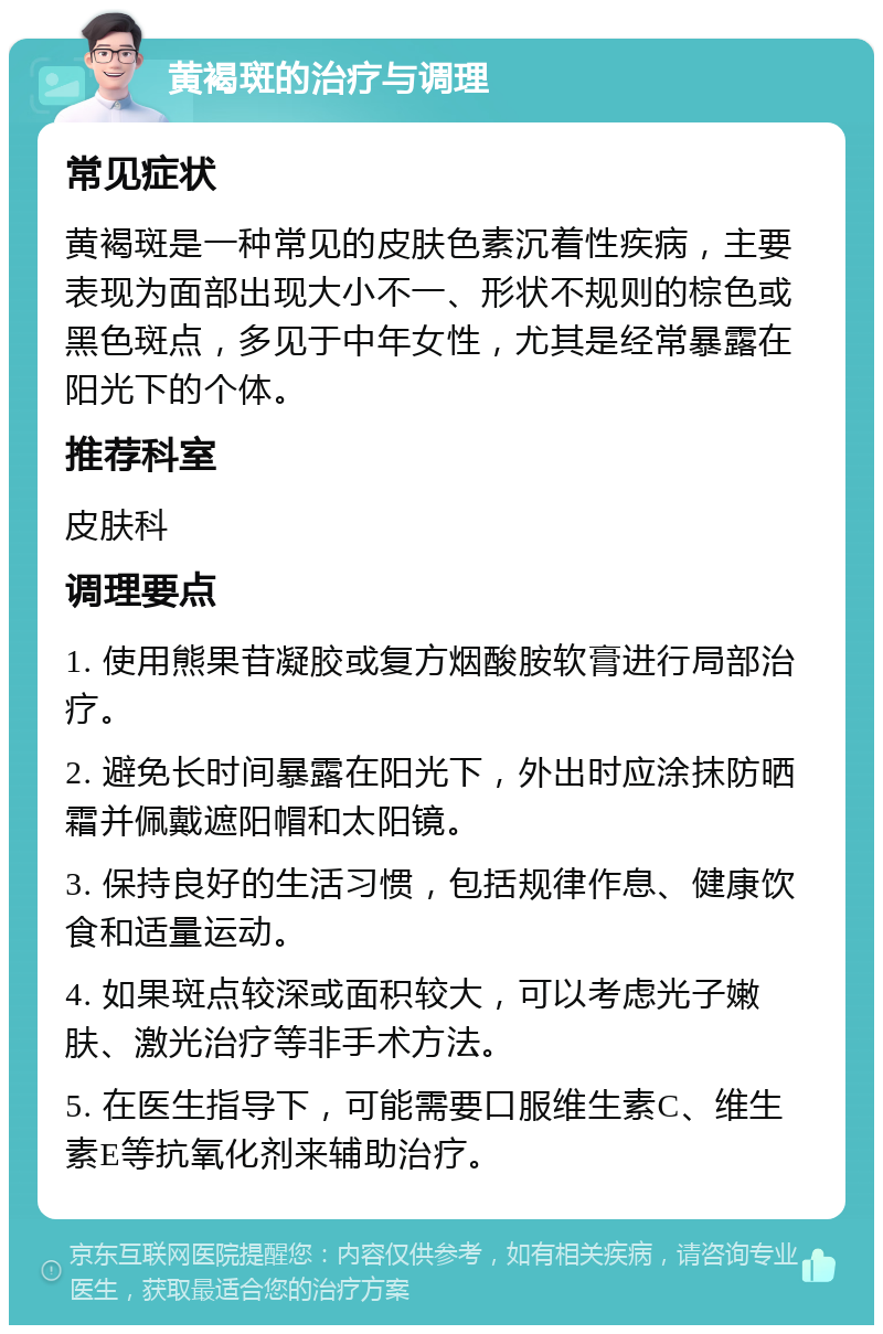 黄褐斑的治疗与调理 常见症状 黄褐斑是一种常见的皮肤色素沉着性疾病，主要表现为面部出现大小不一、形状不规则的棕色或黑色斑点，多见于中年女性，尤其是经常暴露在阳光下的个体。 推荐科室 皮肤科 调理要点 1. 使用熊果苷凝胶或复方烟酸胺软膏进行局部治疗。 2. 避免长时间暴露在阳光下，外出时应涂抹防晒霜并佩戴遮阳帽和太阳镜。 3. 保持良好的生活习惯，包括规律作息、健康饮食和适量运动。 4. 如果斑点较深或面积较大，可以考虑光子嫩肤、激光治疗等非手术方法。 5. 在医生指导下，可能需要口服维生素C、维生素E等抗氧化剂来辅助治疗。