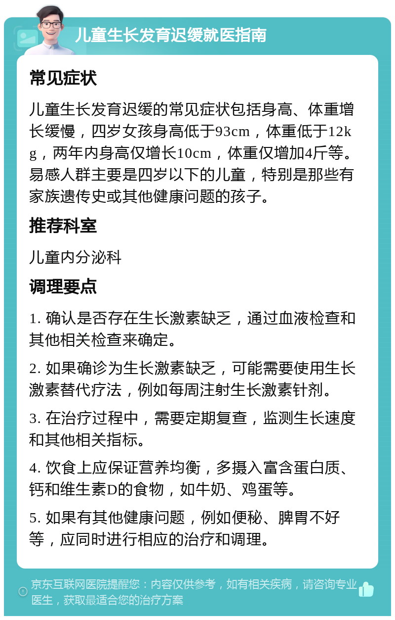 儿童生长发育迟缓就医指南 常见症状 儿童生长发育迟缓的常见症状包括身高、体重增长缓慢，四岁女孩身高低于93cm，体重低于12kg，两年内身高仅增长10cm，体重仅增加4斤等。易感人群主要是四岁以下的儿童，特别是那些有家族遗传史或其他健康问题的孩子。 推荐科室 儿童内分泌科 调理要点 1. 确认是否存在生长激素缺乏，通过血液检查和其他相关检查来确定。 2. 如果确诊为生长激素缺乏，可能需要使用生长激素替代疗法，例如每周注射生长激素针剂。 3. 在治疗过程中，需要定期复查，监测生长速度和其他相关指标。 4. 饮食上应保证营养均衡，多摄入富含蛋白质、钙和维生素D的食物，如牛奶、鸡蛋等。 5. 如果有其他健康问题，例如便秘、脾胃不好等，应同时进行相应的治疗和调理。