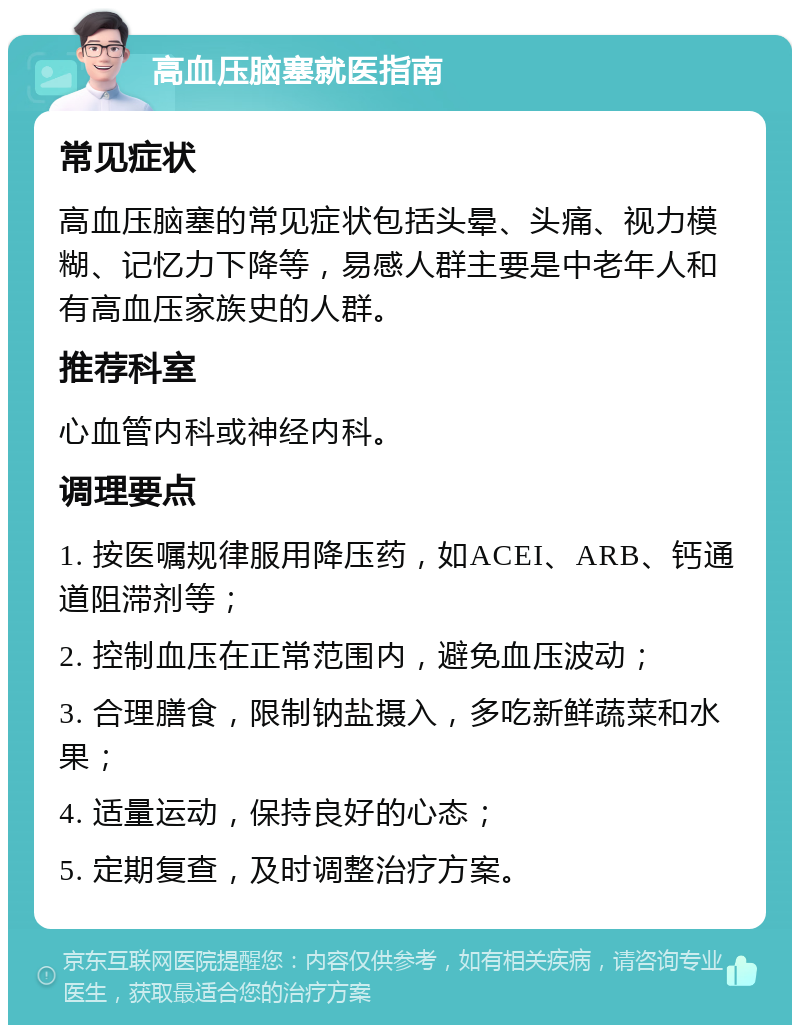 高血压脑塞就医指南 常见症状 高血压脑塞的常见症状包括头晕、头痛、视力模糊、记忆力下降等，易感人群主要是中老年人和有高血压家族史的人群。 推荐科室 心血管内科或神经内科。 调理要点 1. 按医嘱规律服用降压药，如ACEI、ARB、钙通道阻滞剂等； 2. 控制血压在正常范围内，避免血压波动； 3. 合理膳食，限制钠盐摄入，多吃新鲜蔬菜和水果； 4. 适量运动，保持良好的心态； 5. 定期复查，及时调整治疗方案。