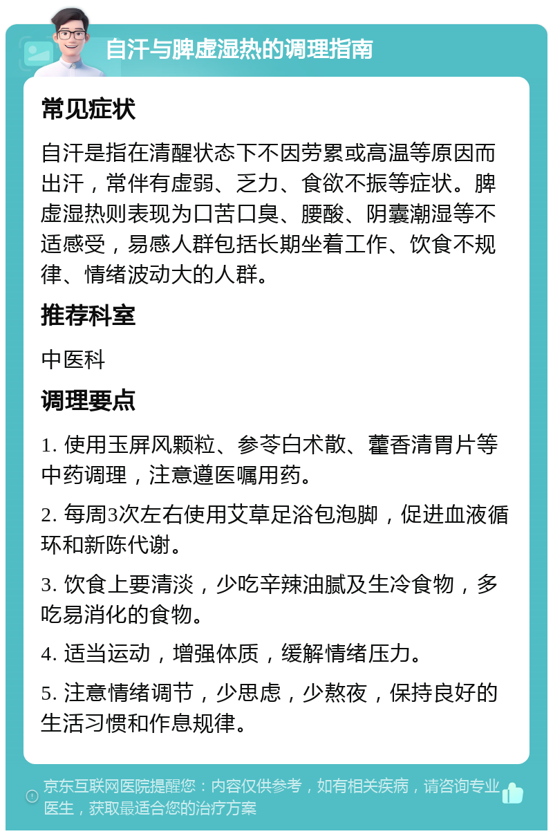 自汗与脾虚湿热的调理指南 常见症状 自汗是指在清醒状态下不因劳累或高温等原因而出汗，常伴有虚弱、乏力、食欲不振等症状。脾虚湿热则表现为口苦口臭、腰酸、阴囊潮湿等不适感受，易感人群包括长期坐着工作、饮食不规律、情绪波动大的人群。 推荐科室 中医科 调理要点 1. 使用玉屏风颗粒、参苓白术散、藿香清胃片等中药调理，注意遵医嘱用药。 2. 每周3次左右使用艾草足浴包泡脚，促进血液循环和新陈代谢。 3. 饮食上要清淡，少吃辛辣油腻及生冷食物，多吃易消化的食物。 4. 适当运动，增强体质，缓解情绪压力。 5. 注意情绪调节，少思虑，少熬夜，保持良好的生活习惯和作息规律。