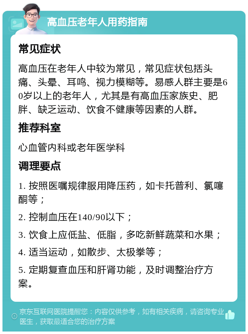 高血压老年人用药指南 常见症状 高血压在老年人中较为常见，常见症状包括头痛、头晕、耳鸣、视力模糊等。易感人群主要是60岁以上的老年人，尤其是有高血压家族史、肥胖、缺乏运动、饮食不健康等因素的人群。 推荐科室 心血管内科或老年医学科 调理要点 1. 按照医嘱规律服用降压药，如卡托普利、氯噻酮等； 2. 控制血压在140/90以下； 3. 饮食上应低盐、低脂，多吃新鲜蔬菜和水果； 4. 适当运动，如散步、太极拳等； 5. 定期复查血压和肝肾功能，及时调整治疗方案。