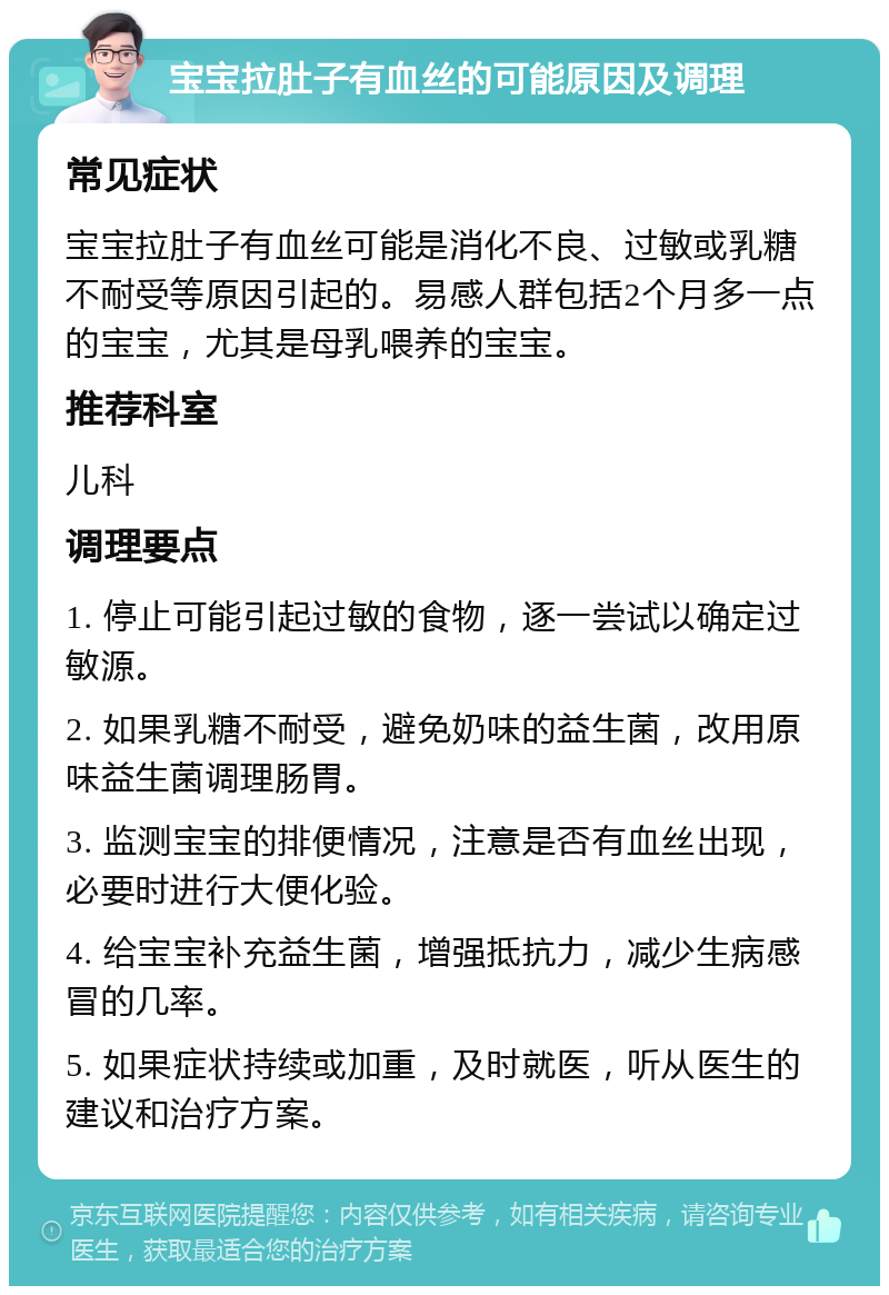 宝宝拉肚子有血丝的可能原因及调理 常见症状 宝宝拉肚子有血丝可能是消化不良、过敏或乳糖不耐受等原因引起的。易感人群包括2个月多一点的宝宝，尤其是母乳喂养的宝宝。 推荐科室 儿科 调理要点 1. 停止可能引起过敏的食物，逐一尝试以确定过敏源。 2. 如果乳糖不耐受，避免奶味的益生菌，改用原味益生菌调理肠胃。 3. 监测宝宝的排便情况，注意是否有血丝出现，必要时进行大便化验。 4. 给宝宝补充益生菌，增强抵抗力，减少生病感冒的几率。 5. 如果症状持续或加重，及时就医，听从医生的建议和治疗方案。