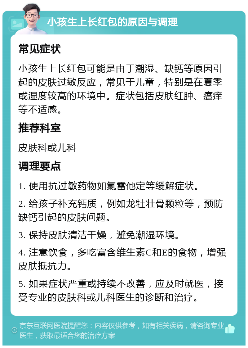 小孩生上长红包的原因与调理 常见症状 小孩生上长红包可能是由于潮湿、缺钙等原因引起的皮肤过敏反应，常见于儿童，特别是在夏季或湿度较高的环境中。症状包括皮肤红肿、瘙痒等不适感。 推荐科室 皮肤科或儿科 调理要点 1. 使用抗过敏药物如氯雷他定等缓解症状。 2. 给孩子补充钙质，例如龙牡壮骨颗粒等，预防缺钙引起的皮肤问题。 3. 保持皮肤清洁干燥，避免潮湿环境。 4. 注意饮食，多吃富含维生素C和E的食物，增强皮肤抵抗力。 5. 如果症状严重或持续不改善，应及时就医，接受专业的皮肤科或儿科医生的诊断和治疗。