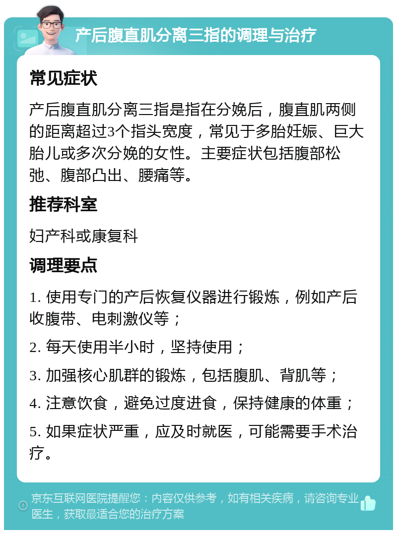 产后腹直肌分离三指的调理与治疗 常见症状 产后腹直肌分离三指是指在分娩后，腹直肌两侧的距离超过3个指头宽度，常见于多胎妊娠、巨大胎儿或多次分娩的女性。主要症状包括腹部松弛、腹部凸出、腰痛等。 推荐科室 妇产科或康复科 调理要点 1. 使用专门的产后恢复仪器进行锻炼，例如产后收腹带、电刺激仪等； 2. 每天使用半小时，坚持使用； 3. 加强核心肌群的锻炼，包括腹肌、背肌等； 4. 注意饮食，避免过度进食，保持健康的体重； 5. 如果症状严重，应及时就医，可能需要手术治疗。