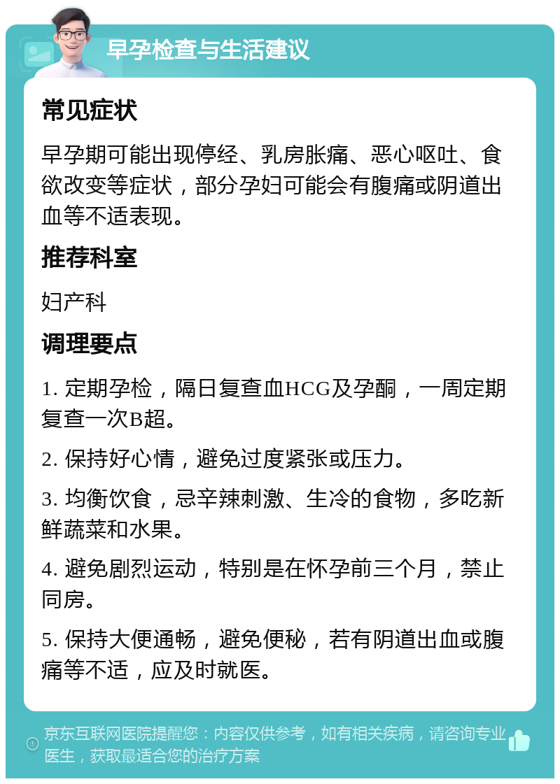 早孕检查与生活建议 常见症状 早孕期可能出现停经、乳房胀痛、恶心呕吐、食欲改变等症状，部分孕妇可能会有腹痛或阴道出血等不适表现。 推荐科室 妇产科 调理要点 1. 定期孕检，隔日复查血HCG及孕酮，一周定期复查一次B超。 2. 保持好心情，避免过度紧张或压力。 3. 均衡饮食，忌辛辣刺激、生冷的食物，多吃新鲜蔬菜和水果。 4. 避免剧烈运动，特别是在怀孕前三个月，禁止同房。 5. 保持大便通畅，避免便秘，若有阴道出血或腹痛等不适，应及时就医。