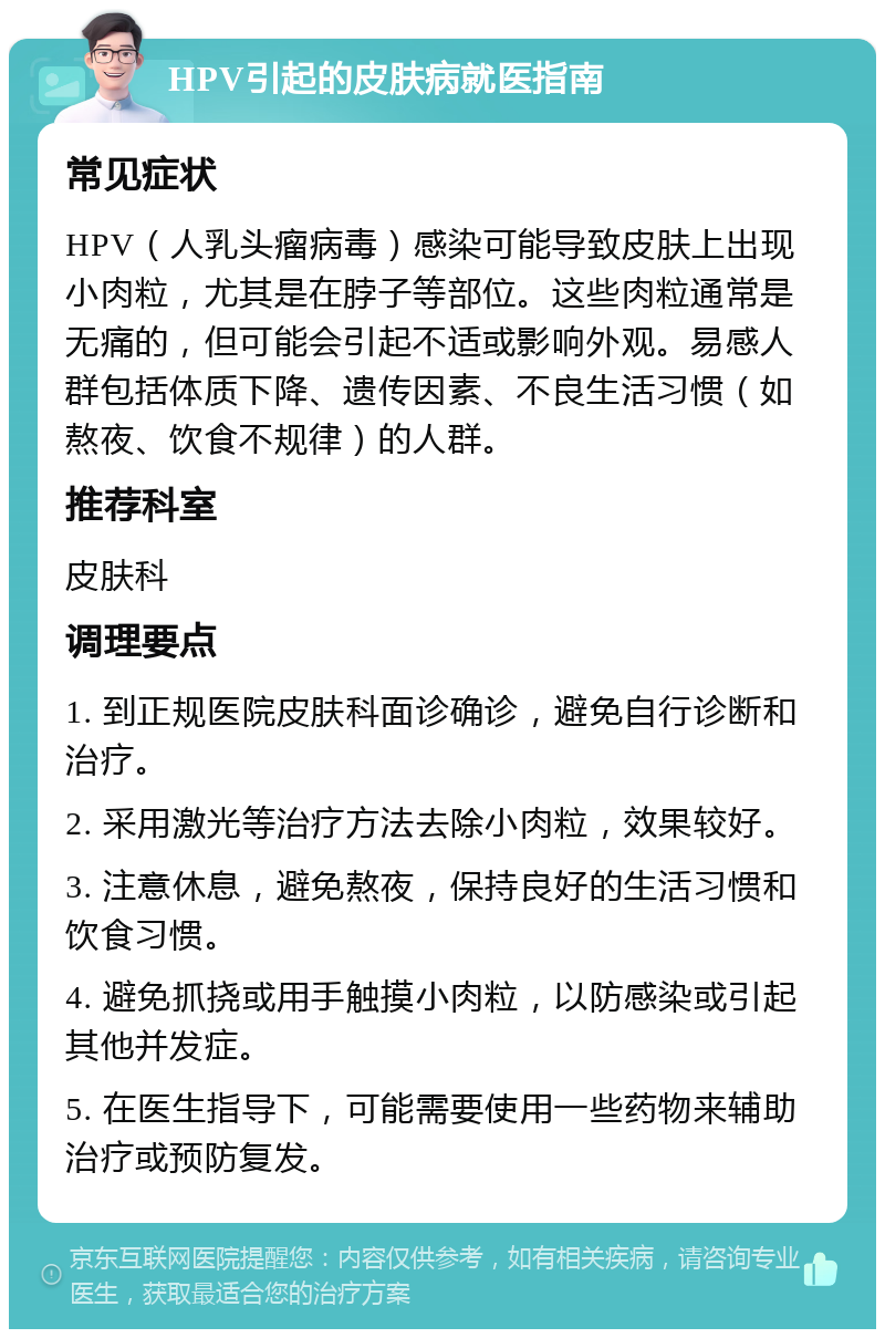 HPV引起的皮肤病就医指南 常见症状 HPV（人乳头瘤病毒）感染可能导致皮肤上出现小肉粒，尤其是在脖子等部位。这些肉粒通常是无痛的，但可能会引起不适或影响外观。易感人群包括体质下降、遗传因素、不良生活习惯（如熬夜、饮食不规律）的人群。 推荐科室 皮肤科 调理要点 1. 到正规医院皮肤科面诊确诊，避免自行诊断和治疗。 2. 采用激光等治疗方法去除小肉粒，效果较好。 3. 注意休息，避免熬夜，保持良好的生活习惯和饮食习惯。 4. 避免抓挠或用手触摸小肉粒，以防感染或引起其他并发症。 5. 在医生指导下，可能需要使用一些药物来辅助治疗或预防复发。