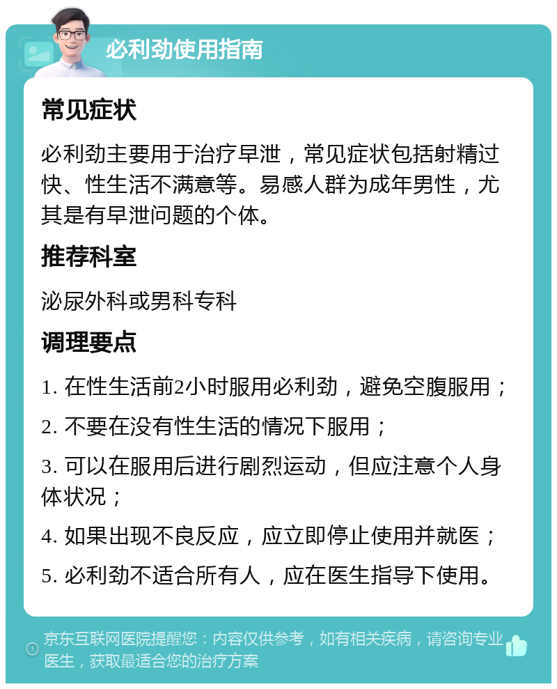 必利劲使用指南 常见症状 必利劲主要用于治疗早泄，常见症状包括射精过快、性生活不满意等。易感人群为成年男性，尤其是有早泄问题的个体。 推荐科室 泌尿外科或男科专科 调理要点 1. 在性生活前2小时服用必利劲，避免空腹服用； 2. 不要在没有性生活的情况下服用； 3. 可以在服用后进行剧烈运动，但应注意个人身体状况； 4. 如果出现不良反应，应立即停止使用并就医； 5. 必利劲不适合所有人，应在医生指导下使用。