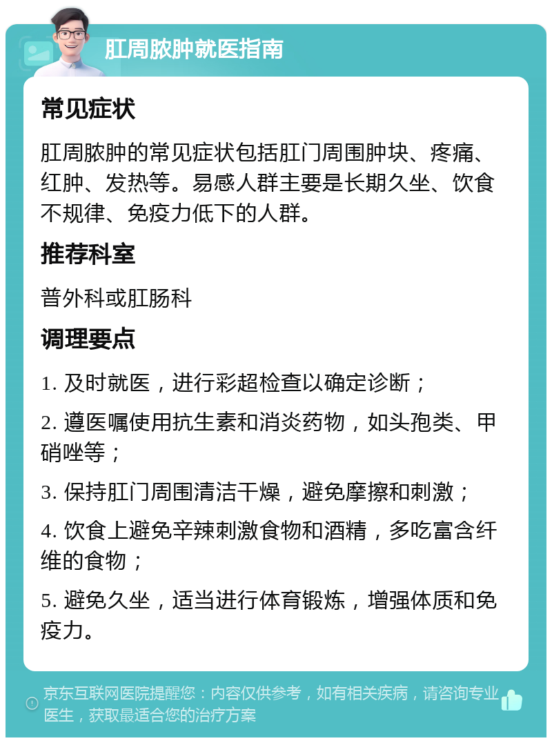 肛周脓肿就医指南 常见症状 肛周脓肿的常见症状包括肛门周围肿块、疼痛、红肿、发热等。易感人群主要是长期久坐、饮食不规律、免疫力低下的人群。 推荐科室 普外科或肛肠科 调理要点 1. 及时就医，进行彩超检查以确定诊断； 2. 遵医嘱使用抗生素和消炎药物，如头孢类、甲硝唑等； 3. 保持肛门周围清洁干燥，避免摩擦和刺激； 4. 饮食上避免辛辣刺激食物和酒精，多吃富含纤维的食物； 5. 避免久坐，适当进行体育锻炼，增强体质和免疫力。