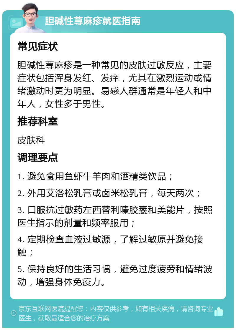 胆碱性荨麻疹就医指南 常见症状 胆碱性荨麻疹是一种常见的皮肤过敏反应，主要症状包括浑身发红、发痒，尤其在激烈运动或情绪激动时更为明显。易感人群通常是年轻人和中年人，女性多于男性。 推荐科室 皮肤科 调理要点 1. 避免食用鱼虾牛羊肉和酒精类饮品； 2. 外用艾洛松乳膏或卤米松乳膏，每天两次； 3. 口服抗过敏药左西替利嗪胶囊和美能片，按照医生指示的剂量和频率服用； 4. 定期检查血液过敏源，了解过敏原并避免接触； 5. 保持良好的生活习惯，避免过度疲劳和情绪波动，增强身体免疫力。