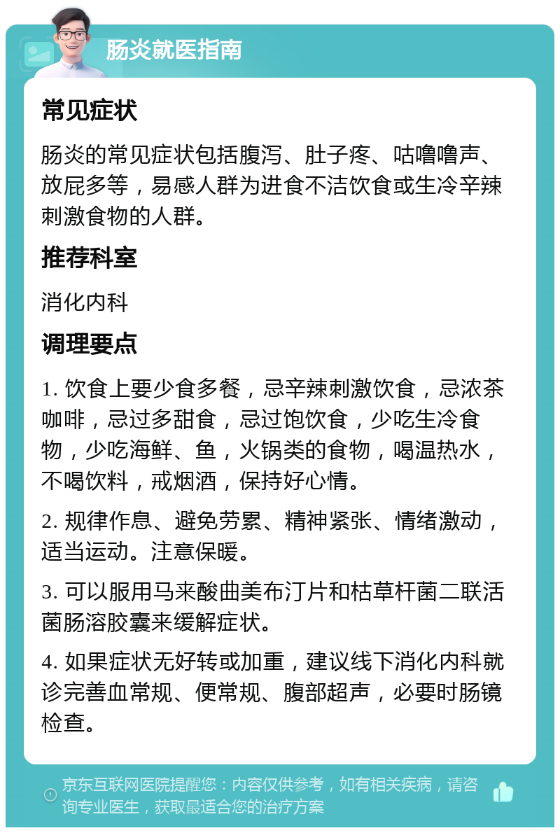 肠炎就医指南 常见症状 肠炎的常见症状包括腹泻、肚子疼、咕噜噜声、放屁多等，易感人群为进食不洁饮食或生冷辛辣刺激食物的人群。 推荐科室 消化内科 调理要点 1. 饮食上要少食多餐，忌辛辣刺激饮食，忌浓茶咖啡，忌过多甜食，忌过饱饮食，少吃生冷食物，少吃海鲜、鱼，火锅类的食物，喝温热水，不喝饮料，戒烟酒，保持好心情。 2. 规律作息、避免劳累、精神紧张、情绪激动，适当运动。注意保暖。 3. 可以服用马来酸曲美布汀片和枯草杆菌二联活菌肠溶胶囊来缓解症状。 4. 如果症状无好转或加重，建议线下消化内科就诊完善血常规、便常规、腹部超声，必要时肠镜检查。