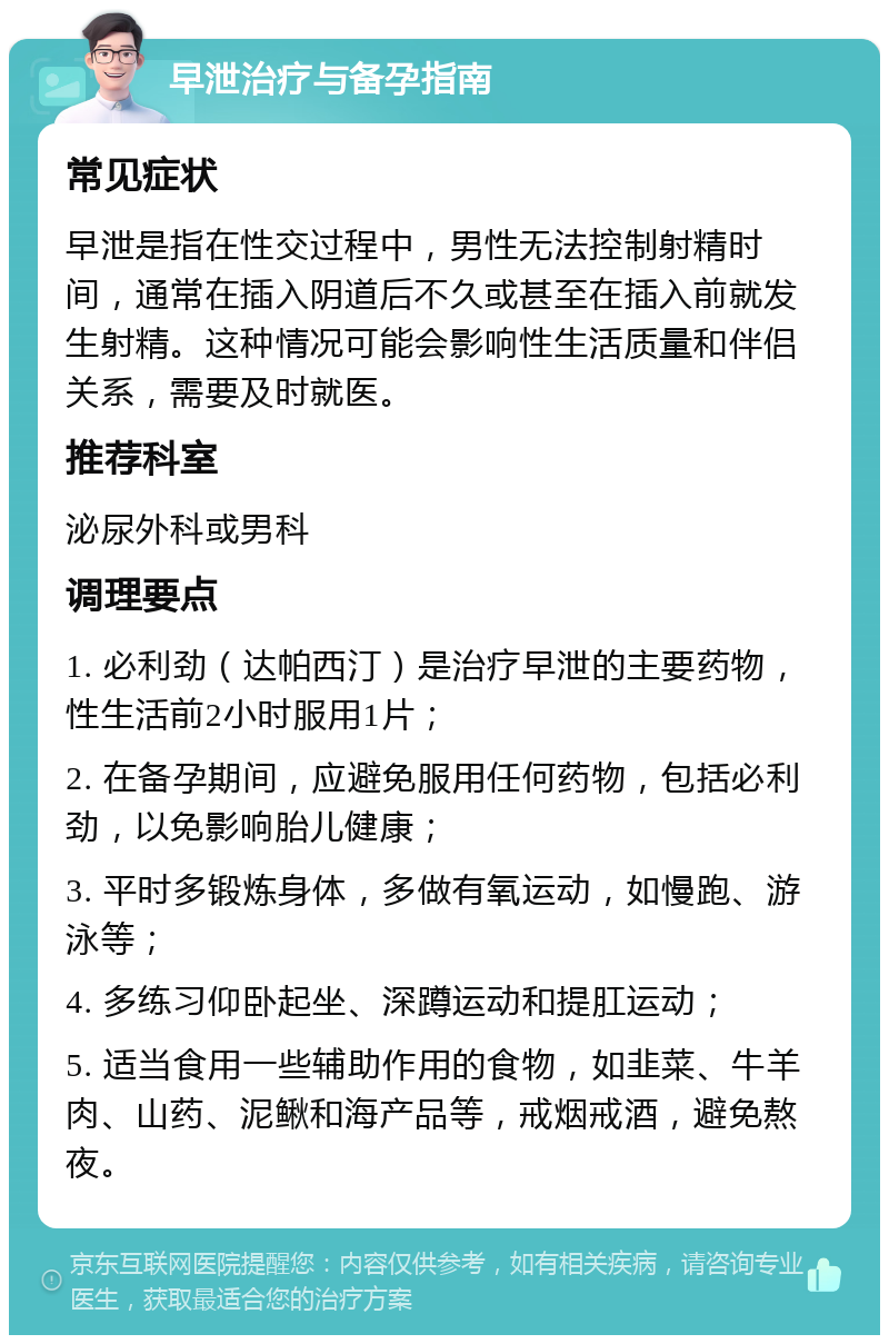 早泄治疗与备孕指南 常见症状 早泄是指在性交过程中，男性无法控制射精时间，通常在插入阴道后不久或甚至在插入前就发生射精。这种情况可能会影响性生活质量和伴侣关系，需要及时就医。 推荐科室 泌尿外科或男科 调理要点 1. 必利劲（达帕西汀）是治疗早泄的主要药物，性生活前2小时服用1片； 2. 在备孕期间，应避免服用任何药物，包括必利劲，以免影响胎儿健康； 3. 平时多锻炼身体，多做有氧运动，如慢跑、游泳等； 4. 多练习仰卧起坐、深蹲运动和提肛运动； 5. 适当食用一些辅助作用的食物，如韭菜、牛羊肉、山药、泥鳅和海产品等，戒烟戒酒，避免熬夜。