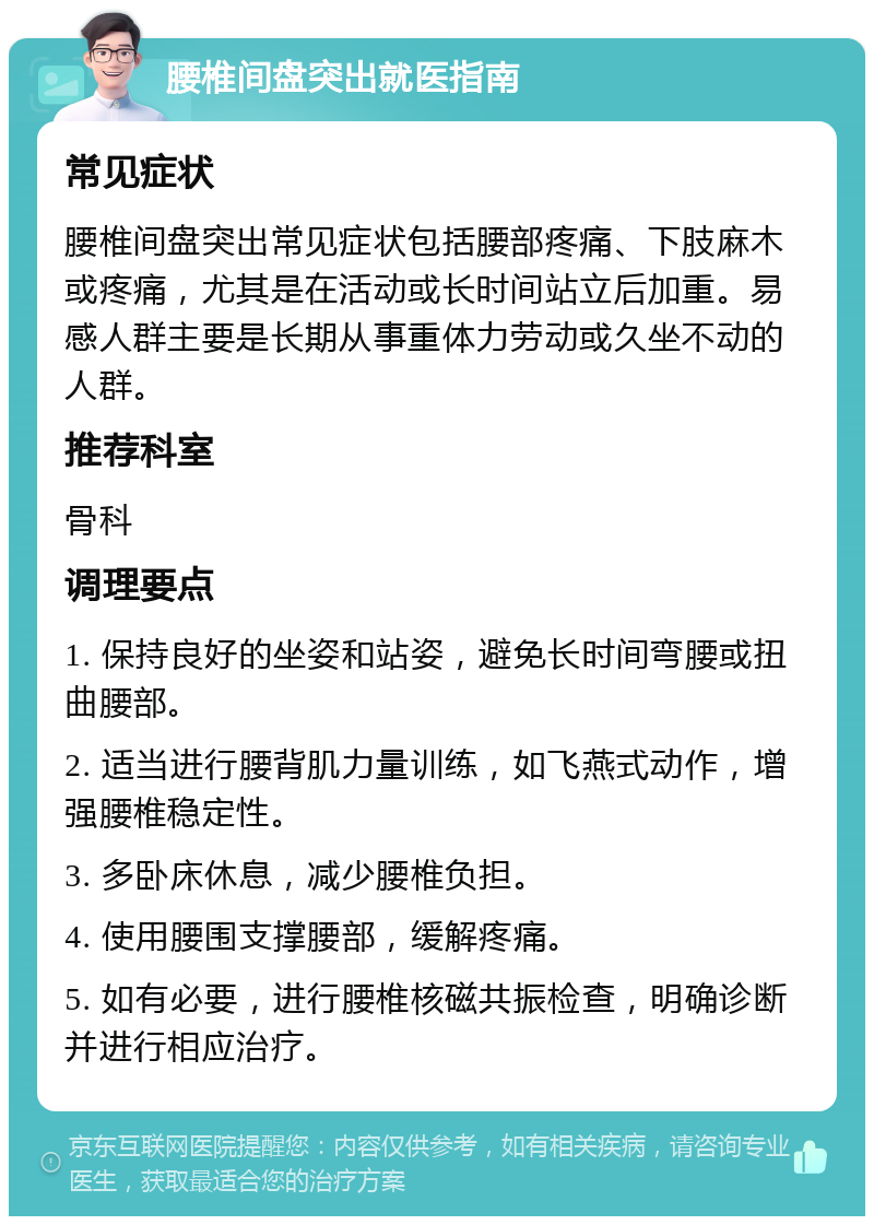 腰椎间盘突出就医指南 常见症状 腰椎间盘突出常见症状包括腰部疼痛、下肢麻木或疼痛，尤其是在活动或长时间站立后加重。易感人群主要是长期从事重体力劳动或久坐不动的人群。 推荐科室 骨科 调理要点 1. 保持良好的坐姿和站姿，避免长时间弯腰或扭曲腰部。 2. 适当进行腰背肌力量训练，如飞燕式动作，增强腰椎稳定性。 3. 多卧床休息，减少腰椎负担。 4. 使用腰围支撑腰部，缓解疼痛。 5. 如有必要，进行腰椎核磁共振检查，明确诊断并进行相应治疗。