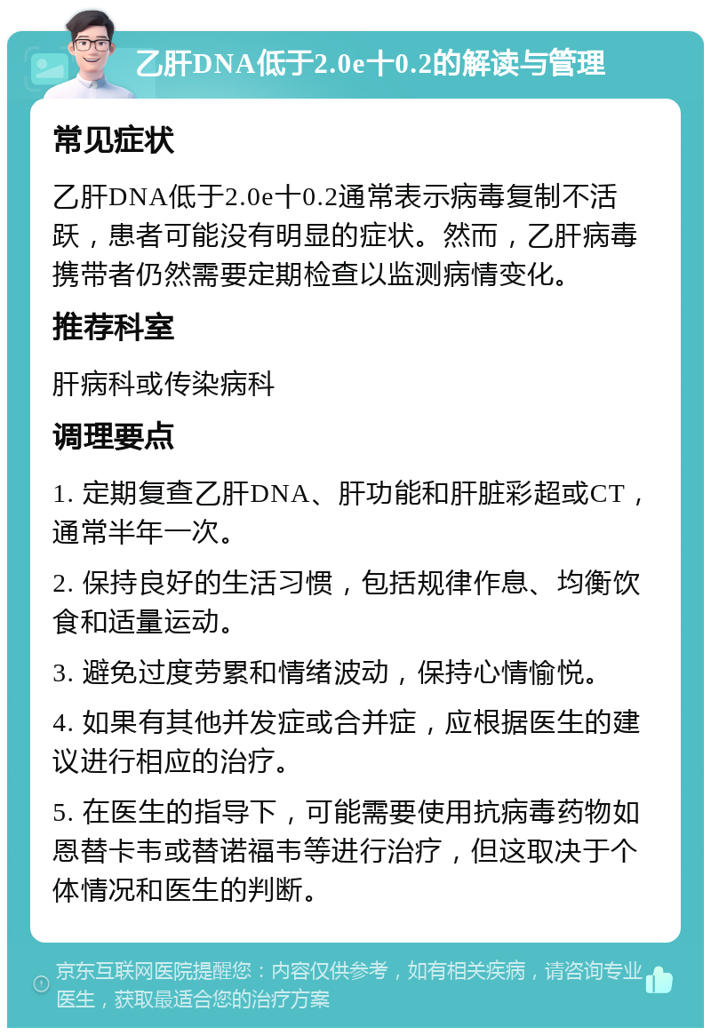 乙肝DNA低于2.0e十0.2的解读与管理 常见症状 乙肝DNA低于2.0e十0.2通常表示病毒复制不活跃，患者可能没有明显的症状。然而，乙肝病毒携带者仍然需要定期检查以监测病情变化。 推荐科室 肝病科或传染病科 调理要点 1. 定期复查乙肝DNA、肝功能和肝脏彩超或CT，通常半年一次。 2. 保持良好的生活习惯，包括规律作息、均衡饮食和适量运动。 3. 避免过度劳累和情绪波动，保持心情愉悦。 4. 如果有其他并发症或合并症，应根据医生的建议进行相应的治疗。 5. 在医生的指导下，可能需要使用抗病毒药物如恩替卡韦或替诺福韦等进行治疗，但这取决于个体情况和医生的判断。