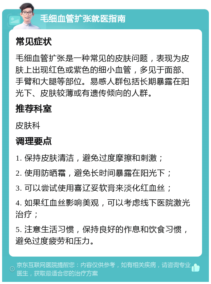 毛细血管扩张就医指南 常见症状 毛细血管扩张是一种常见的皮肤问题，表现为皮肤上出现红色或紫色的细小血管，多见于面部、手臂和大腿等部位。易感人群包括长期暴露在阳光下、皮肤较薄或有遗传倾向的人群。 推荐科室 皮肤科 调理要点 1. 保持皮肤清洁，避免过度摩擦和刺激； 2. 使用防晒霜，避免长时间暴露在阳光下； 3. 可以尝试使用喜辽妥软膏来淡化红血丝； 4. 如果红血丝影响美观，可以考虑线下医院激光治疗； 5. 注意生活习惯，保持良好的作息和饮食习惯，避免过度疲劳和压力。