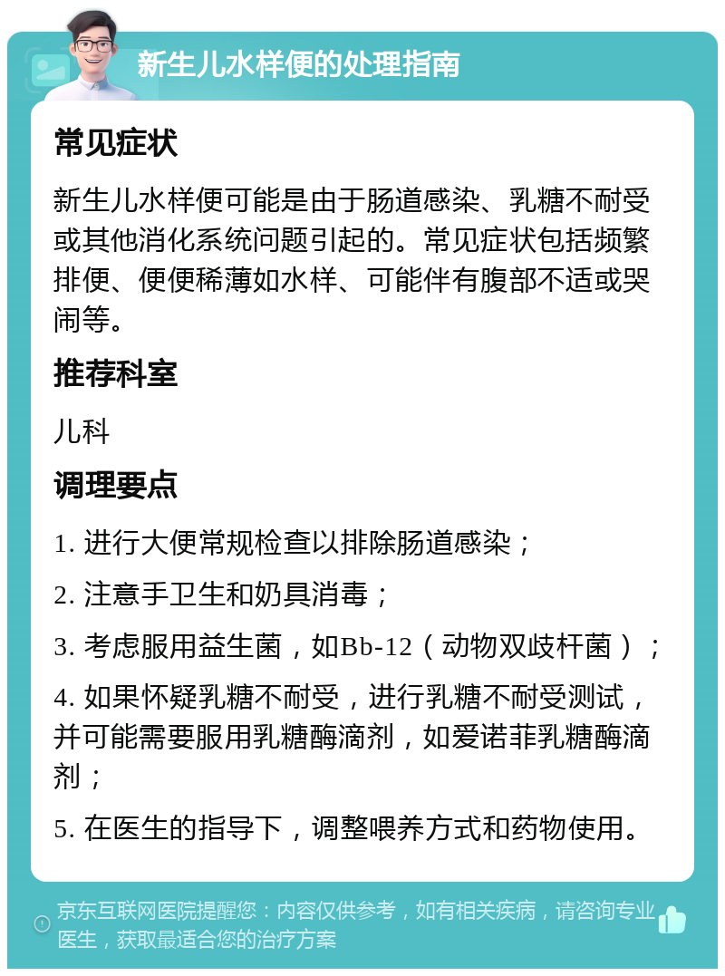 新生儿水样便的处理指南 常见症状 新生儿水样便可能是由于肠道感染、乳糖不耐受或其他消化系统问题引起的。常见症状包括频繁排便、便便稀薄如水样、可能伴有腹部不适或哭闹等。 推荐科室 儿科 调理要点 1. 进行大便常规检查以排除肠道感染； 2. 注意手卫生和奶具消毒； 3. 考虑服用益生菌，如Bb-12（动物双歧杆菌）； 4. 如果怀疑乳糖不耐受，进行乳糖不耐受测试，并可能需要服用乳糖酶滴剂，如爱诺菲乳糖酶滴剂； 5. 在医生的指导下，调整喂养方式和药物使用。