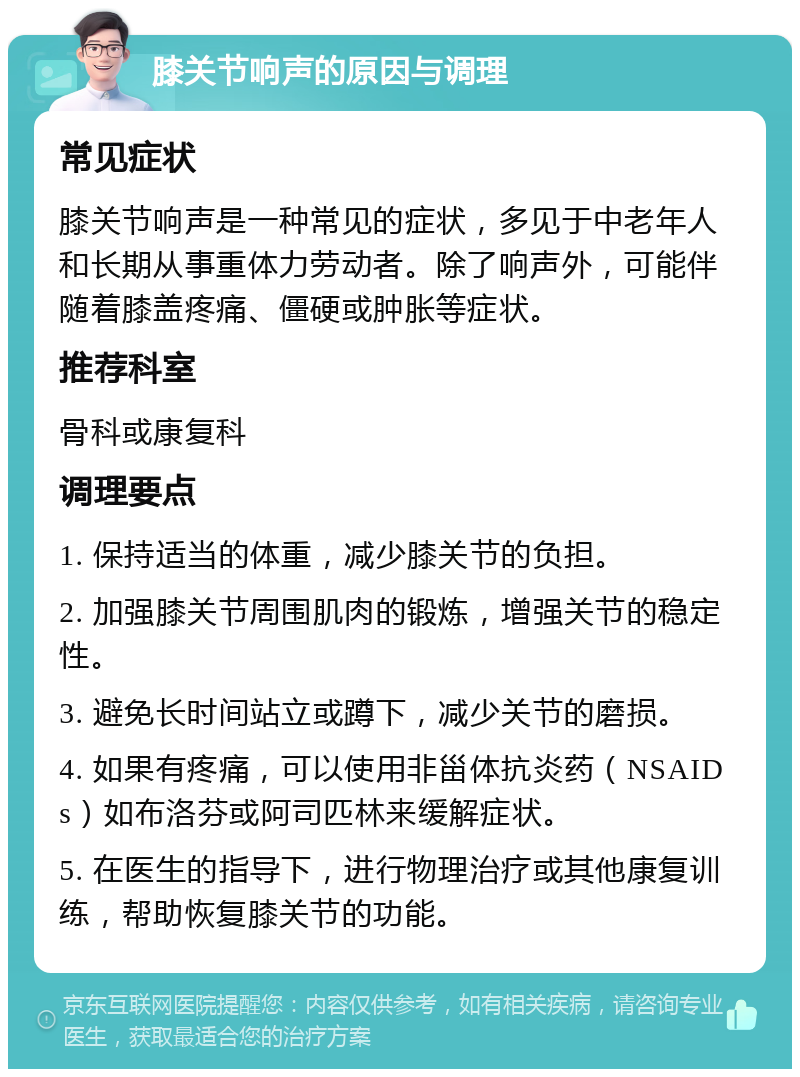 膝关节响声的原因与调理 常见症状 膝关节响声是一种常见的症状，多见于中老年人和长期从事重体力劳动者。除了响声外，可能伴随着膝盖疼痛、僵硬或肿胀等症状。 推荐科室 骨科或康复科 调理要点 1. 保持适当的体重，减少膝关节的负担。 2. 加强膝关节周围肌肉的锻炼，增强关节的稳定性。 3. 避免长时间站立或蹲下，减少关节的磨损。 4. 如果有疼痛，可以使用非甾体抗炎药（NSAIDs）如布洛芬或阿司匹林来缓解症状。 5. 在医生的指导下，进行物理治疗或其他康复训练，帮助恢复膝关节的功能。