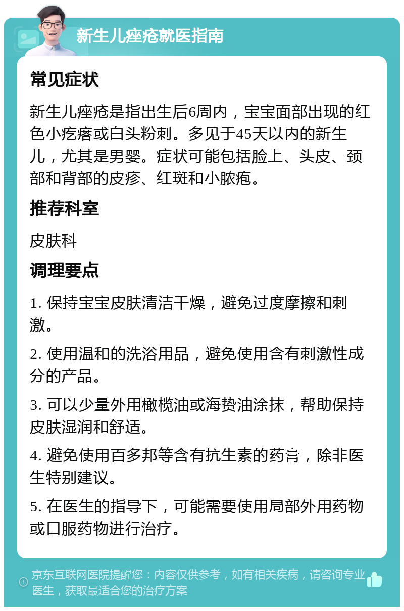 新生儿痤疮就医指南 常见症状 新生儿痤疮是指出生后6周内，宝宝面部出现的红色小疙瘩或白头粉刺。多见于45天以内的新生儿，尤其是男婴。症状可能包括脸上、头皮、颈部和背部的皮疹、红斑和小脓疱。 推荐科室 皮肤科 调理要点 1. 保持宝宝皮肤清洁干燥，避免过度摩擦和刺激。 2. 使用温和的洗浴用品，避免使用含有刺激性成分的产品。 3. 可以少量外用橄榄油或海贽油涂抹，帮助保持皮肤湿润和舒适。 4. 避免使用百多邦等含有抗生素的药膏，除非医生特别建议。 5. 在医生的指导下，可能需要使用局部外用药物或口服药物进行治疗。