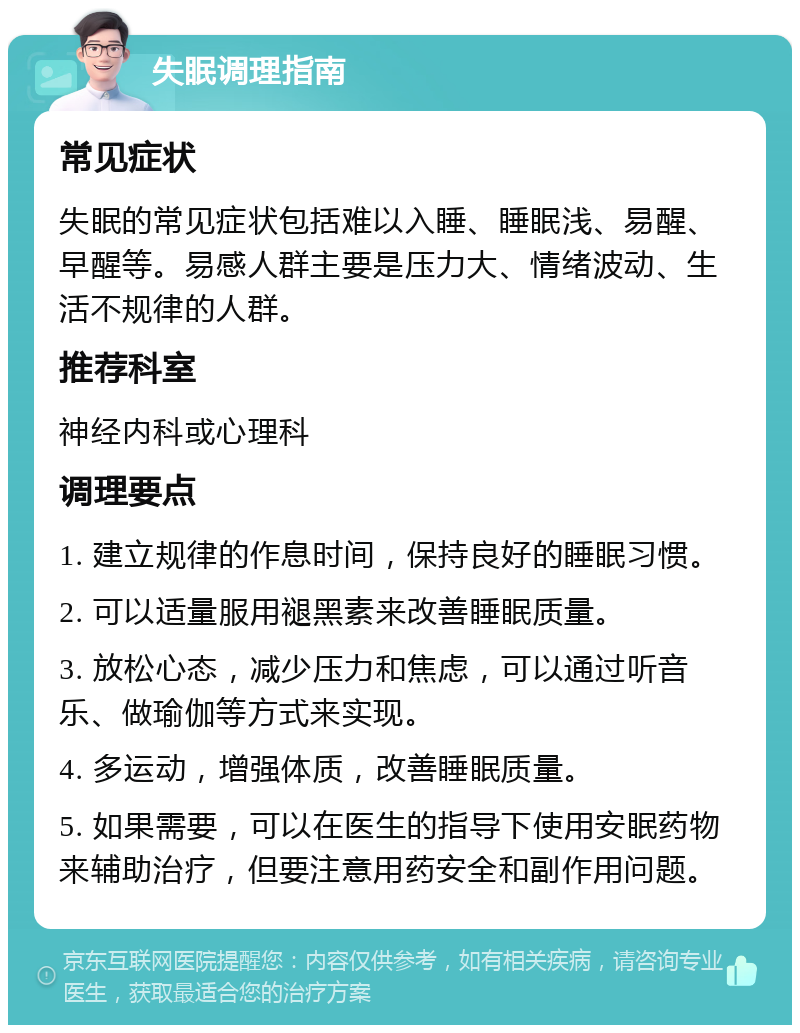 失眠调理指南 常见症状 失眠的常见症状包括难以入睡、睡眠浅、易醒、早醒等。易感人群主要是压力大、情绪波动、生活不规律的人群。 推荐科室 神经内科或心理科 调理要点 1. 建立规律的作息时间，保持良好的睡眠习惯。 2. 可以适量服用褪黑素来改善睡眠质量。 3. 放松心态，减少压力和焦虑，可以通过听音乐、做瑜伽等方式来实现。 4. 多运动，增强体质，改善睡眠质量。 5. 如果需要，可以在医生的指导下使用安眠药物来辅助治疗，但要注意用药安全和副作用问题。