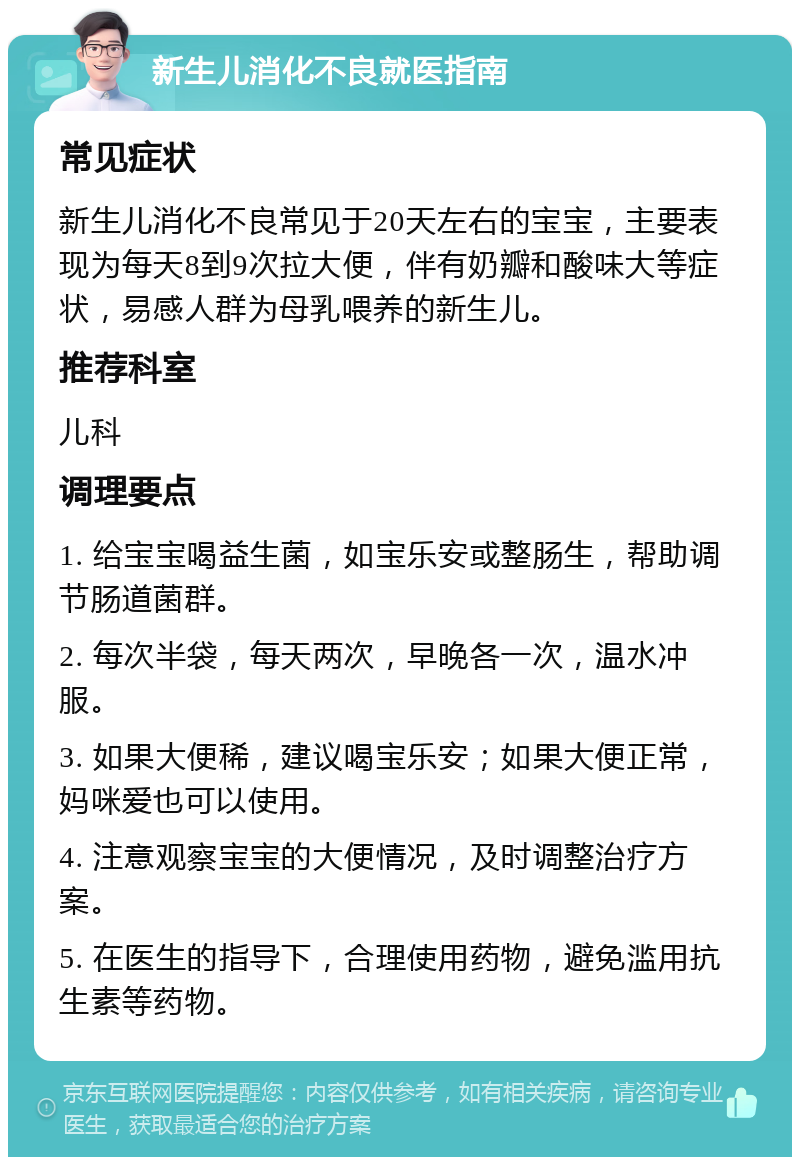 新生儿消化不良就医指南 常见症状 新生儿消化不良常见于20天左右的宝宝，主要表现为每天8到9次拉大便，伴有奶瓣和酸味大等症状，易感人群为母乳喂养的新生儿。 推荐科室 儿科 调理要点 1. 给宝宝喝益生菌，如宝乐安或整肠生，帮助调节肠道菌群。 2. 每次半袋，每天两次，早晚各一次，温水冲服。 3. 如果大便稀，建议喝宝乐安；如果大便正常，妈咪爱也可以使用。 4. 注意观察宝宝的大便情况，及时调整治疗方案。 5. 在医生的指导下，合理使用药物，避免滥用抗生素等药物。