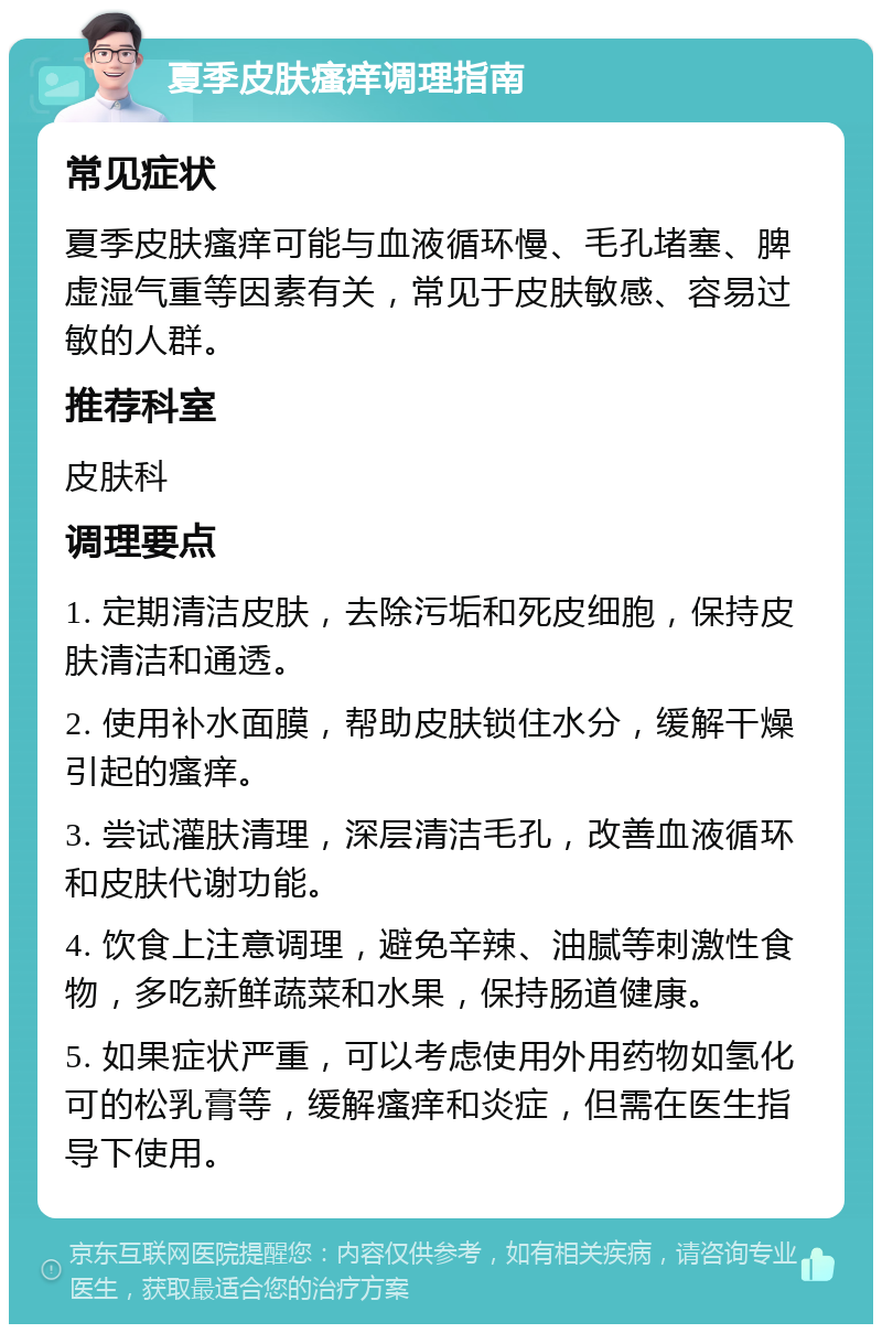 夏季皮肤瘙痒调理指南 常见症状 夏季皮肤瘙痒可能与血液循环慢、毛孔堵塞、脾虚湿气重等因素有关，常见于皮肤敏感、容易过敏的人群。 推荐科室 皮肤科 调理要点 1. 定期清洁皮肤，去除污垢和死皮细胞，保持皮肤清洁和通透。 2. 使用补水面膜，帮助皮肤锁住水分，缓解干燥引起的瘙痒。 3. 尝试灌肤清理，深层清洁毛孔，改善血液循环和皮肤代谢功能。 4. 饮食上注意调理，避免辛辣、油腻等刺激性食物，多吃新鲜蔬菜和水果，保持肠道健康。 5. 如果症状严重，可以考虑使用外用药物如氢化可的松乳膏等，缓解瘙痒和炎症，但需在医生指导下使用。