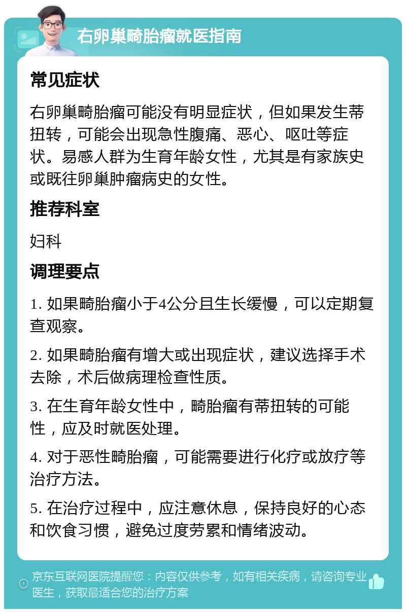 右卵巢畸胎瘤就医指南 常见症状 右卵巢畸胎瘤可能没有明显症状，但如果发生蒂扭转，可能会出现急性腹痛、恶心、呕吐等症状。易感人群为生育年龄女性，尤其是有家族史或既往卵巢肿瘤病史的女性。 推荐科室 妇科 调理要点 1. 如果畸胎瘤小于4公分且生长缓慢，可以定期复查观察。 2. 如果畸胎瘤有增大或出现症状，建议选择手术去除，术后做病理检查性质。 3. 在生育年龄女性中，畸胎瘤有蒂扭转的可能性，应及时就医处理。 4. 对于恶性畸胎瘤，可能需要进行化疗或放疗等治疗方法。 5. 在治疗过程中，应注意休息，保持良好的心态和饮食习惯，避免过度劳累和情绪波动。