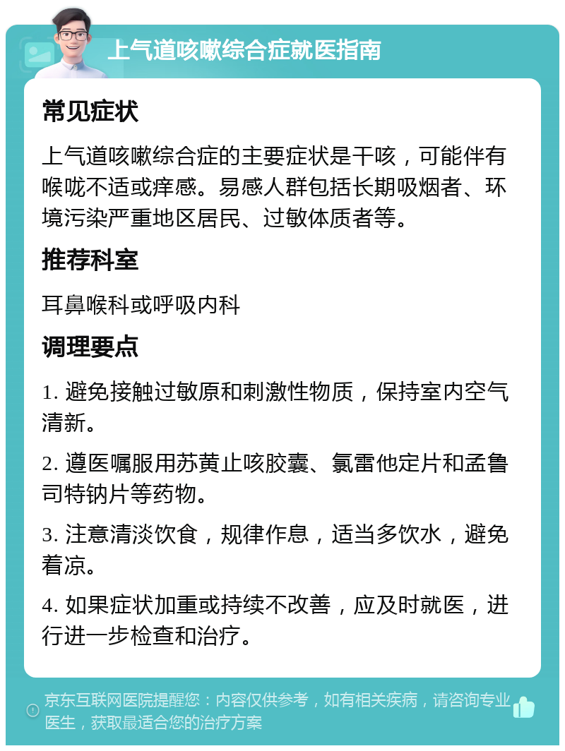 上气道咳嗽综合症就医指南 常见症状 上气道咳嗽综合症的主要症状是干咳，可能伴有喉咙不适或痒感。易感人群包括长期吸烟者、环境污染严重地区居民、过敏体质者等。 推荐科室 耳鼻喉科或呼吸内科 调理要点 1. 避免接触过敏原和刺激性物质，保持室内空气清新。 2. 遵医嘱服用苏黄止咳胶囊、氯雷他定片和孟鲁司特钠片等药物。 3. 注意清淡饮食，规律作息，适当多饮水，避免着凉。 4. 如果症状加重或持续不改善，应及时就医，进行进一步检查和治疗。