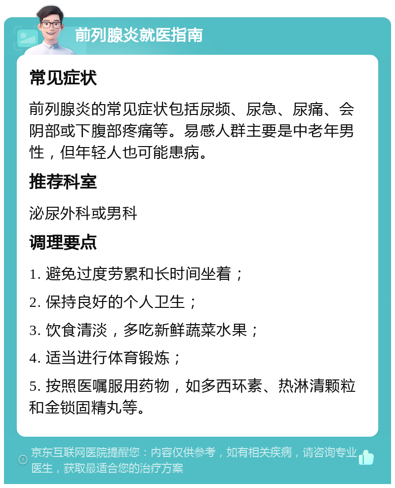 前列腺炎就医指南 常见症状 前列腺炎的常见症状包括尿频、尿急、尿痛、会阴部或下腹部疼痛等。易感人群主要是中老年男性，但年轻人也可能患病。 推荐科室 泌尿外科或男科 调理要点 1. 避免过度劳累和长时间坐着； 2. 保持良好的个人卫生； 3. 饮食清淡，多吃新鲜蔬菜水果； 4. 适当进行体育锻炼； 5. 按照医嘱服用药物，如多西环素、热淋清颗粒和金锁固精丸等。