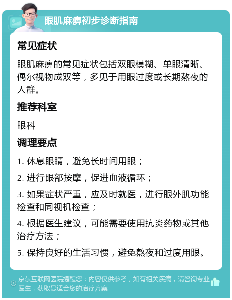 眼肌麻痹初步诊断指南 常见症状 眼肌麻痹的常见症状包括双眼模糊、单眼清晰、偶尔视物成双等，多见于用眼过度或长期熬夜的人群。 推荐科室 眼科 调理要点 1. 休息眼睛，避免长时间用眼； 2. 进行眼部按摩，促进血液循环； 3. 如果症状严重，应及时就医，进行眼外肌功能检查和同视机检查； 4. 根据医生建议，可能需要使用抗炎药物或其他治疗方法； 5. 保持良好的生活习惯，避免熬夜和过度用眼。