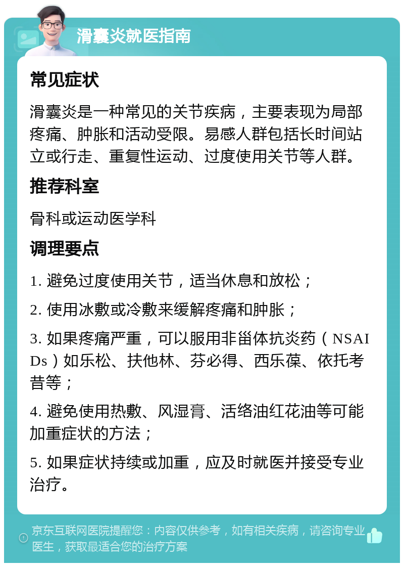 滑囊炎就医指南 常见症状 滑囊炎是一种常见的关节疾病，主要表现为局部疼痛、肿胀和活动受限。易感人群包括长时间站立或行走、重复性运动、过度使用关节等人群。 推荐科室 骨科或运动医学科 调理要点 1. 避免过度使用关节，适当休息和放松； 2. 使用冰敷或冷敷来缓解疼痛和肿胀； 3. 如果疼痛严重，可以服用非甾体抗炎药（NSAIDs）如乐松、扶他林、芬必得、西乐葆、依托考昔等； 4. 避免使用热敷、风湿膏、活络油红花油等可能加重症状的方法； 5. 如果症状持续或加重，应及时就医并接受专业治疗。